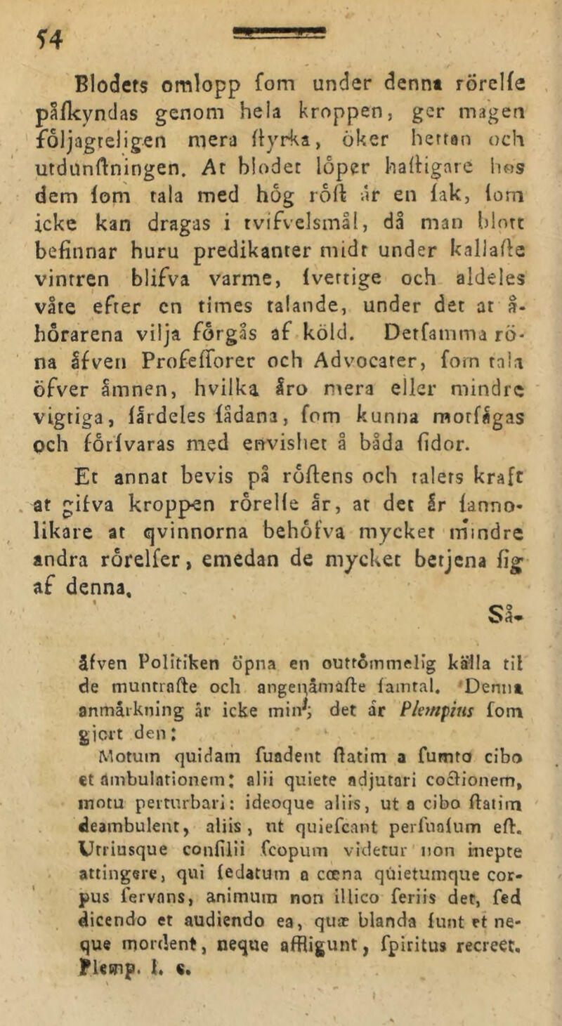 Blodets omlopp fom under dennt rörelfe p^fkyndas genom hela kroppen, ger magen foljagteligen mera ftyrka, öker hettan och utdiinftningen. At hlodet lopcr halHgare hos dem lom tala med hog rort .ir en lak, lom icke kan dragas i tvifvelsmål, då man hlntt befinnar huru predikanter midt under kallade vintren blifva varme, Ivertige och aldeles våte efter cn times talande, under det at å. horarena vilja forgås af köld. Detfamma rö- na Ifven Profelforer och Advocarer, fom raU öfver åmnen, hvilka Iro ntera eller mindre vigtiga, llrdeles fådana, fom kunna morfågas Qch forlvaras med envishet å båda fidor. Et annat bevis på roftens och talers kraft . at gifva kroppen rorelle år, ar det Ir lanno- likare at qvinnorna behofva mycket mindre andra rorelfer, emedan de mycket betjena fig af denna. älven Politiken öpna en outtåmmelig källa til de muntrafte och angenåmafte lamtal, 'Dennt anmärkning är icke det ar Phnpins fom gicrt den: Motum quidam fuadent datim a fumto cibo et ambulntionem: alii quiete adjutari coclionem, inotu perturbari: ideoque aliis, ut a cibo ftatirti deambulent, aliis, ut quiefcant perfnolum efl:. Uniusque confiiii fcopum videtur non inepte attingere, qui ledatum o ccena quietuinque cor- pus lervnns, animum non illico feriis det, fed dicendo et audiendo ea, quac blanda lunt et ne- que moident, neque alRigunt, fpiritus recreet, Flemp. h s.