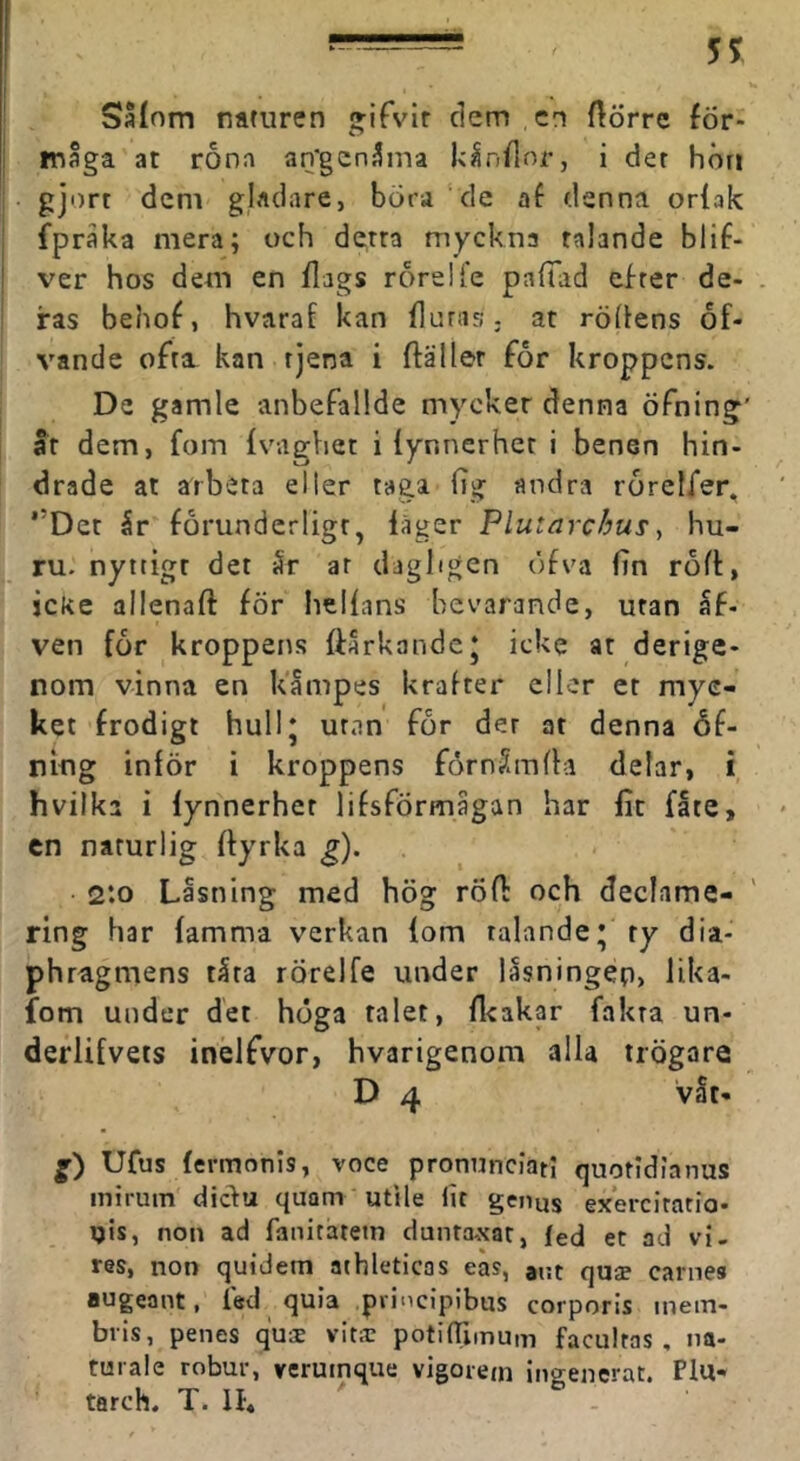 Safom naturen i^ifvir dem cn ftörre för- tnåga at rona an'gcn3ma kindnr, i der hön gjort dem gladare, börd de af denna orfak fpraka mera; och detra myckna ralande blif- ver hos dem en flags roreUe pafTad efrer de- . ras behof, hvarat kan fluras, at rödens of- vande ofri kan rjena i ftäller for kroppens. De gamle anbefallde mycker denna öfning' ar dem, fom {vaghet i iynnerhet i benen hin- drade at arbeta eller taga fig andra rorcifer, ”Det 5r förunderligt, läger Plutarchu^, hu- ru. nyttigt det Sr ar dagligen öfva fin rod, icke allenaft för hellans bevarande, utan åf- ven for kroppens ftarkandc* icke at derige- nom vinna en kämpes krafter eller er myc- ket frodigt hull* utan for der at denna éf~ niug inlör i kroppens fömSmfla delar, i hvilka i Iynnerhet lifsförmagan har fit fåte, en naturlig dyrka ^). 2:0 Låsning med hög röd och declame- ring har lamma verkan lom talande* ty dia- phragmens tåra rörelfe under lasningep, lika- fom under det höga talet, ll<akar fakta un- derlifvets inelfvor, hvarigenom alla trögare D 4 våt- Ufus lermonis, voce pronunciatl quotidianus inirum diefu quam utlle lit genus exercirario- i)ts, non ad fanitatetn duntaxat, led et ad vi. res, non quidem athieticas eas, aut quje carnes augeant, fed quia .pvincipibns corporls inein- bris, penes qui vits potifTiinum facultas , na- tuiale robur, verumque vigorem ingenerat. Plu-* tarch. T. IL