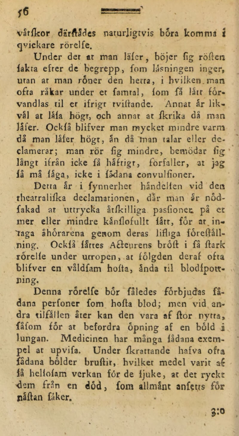 vaffkor darftS^es narurligtvis bara komma i cjvickare rörclfe. Under der ar man läfer, höjer fig röflien lakta efrer de begrepp, fom läsningen inger, uran ar man roner den herra, i hvilken.man ofta råkar under et famra!, lom få låir för- vandlas til er ifrigr rvilhndc. Annat h lik- väl ar låla högr, och annat ar ikrika då man Jåfer. Ocklå blifver man mycket mindre varm dl man ialer hÖgt, an då man talar eller de- clamerar; man rör lig mindre, bemödar lig ‘ långt ifrån icke få hlfrigr, förfaller, at jag lå må låga, icke i lådana convullioner. Detta år i fynnerhet håndellen vid den thearralilka declamarionen, dar man år nod- fakad at uttrycka åtlkilliga paslionec på ct mer eller mindre kånllofullt lått, for at.in- 'raga åhorarena genom deras lifliga foreftåll- ning. Ocklå llttes Affeurens broft i få ftark rårelle under utropen, at folgden deraf ofta blifver en våldfam holta, ånda til blodlpott- Denna rorelfe bor fåledes förbjudas fl- dana perfoner fom holta blod; men vid an- dra tilfållen åter kan den vara af ftor nytra, fåfom for at befordra opning af en bold lungan. Medicinen har många lådana exem- pel at upvifa. Under Ikratrande hafva ofta fådana bölder bruftit, hvilket medel varit af lå hellolam verkan for de ljuke, at det ryckt dem från en dod, fom alimånt anfet.ts for nåftan fåker.