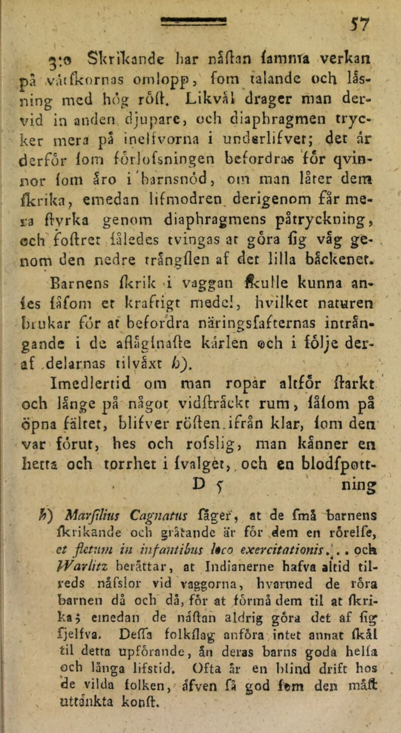 Skrilcande har nSflan iamnra verkan pa .våtfkornas omlopp, fotn talande och lås- ning med hög röft. Likvål drager man der- vid in anden djupare, och diaphragmen tryc- ker mera pä inclivoxna i underli^ver; det år derför lorn förlofsningen bcfordra« for qvin- nor fom åro i barnsnöd, om man llrer dern fkrika, emedan lifmodren. derlgenom får me- la flyrka genom diaphragmens påtryckning, ociffoftret iåledes tvingas ar gora fig vag ge- . nom den nedre trångflen af det lilla bäckenet. Barnens fl<rilc -i vaggan ifculle kunna an- fes (åfom er kraftigt medel, hvilket naturen brukar för af befordra näringsfafternas intrSn- gande i de aflåglnafte kårlen ®ch i följe der- af ,delarnas tilvåxt h). Imedlertid om man ropår altfor ffarkt och långe på något vidftråckt rum, låfom pl öpna fältet, blifver röften.ifrån klar, fom den var förut, hes och rofslig, man kånner en hetta och torrhet i fvalgét,,och cn blodfpott- D 5 ' ning h) Marjtlins Cagnatus fager', at de fmå barnens fkrikande och gräiandc är for dem en rörelfe, ct fieuwi in infantibus hco exercitationis.. ock IVavlitz berättar, at Indianerne hafva altid til- reds nåfslor vid vaggorna, hvarmed de lora barnen då och då, för at förmå dem til at fkri- ka j emedan de naftan aldrig göra det af fig fjelfva. DefTa folkflag anföra intet annat fkål til detta upförande, ån deras barns goda helfa och långa lifstid. Ofta ar en hlind drift hos *de vilda folken, afven fä god ftm den måft uttankta konft.