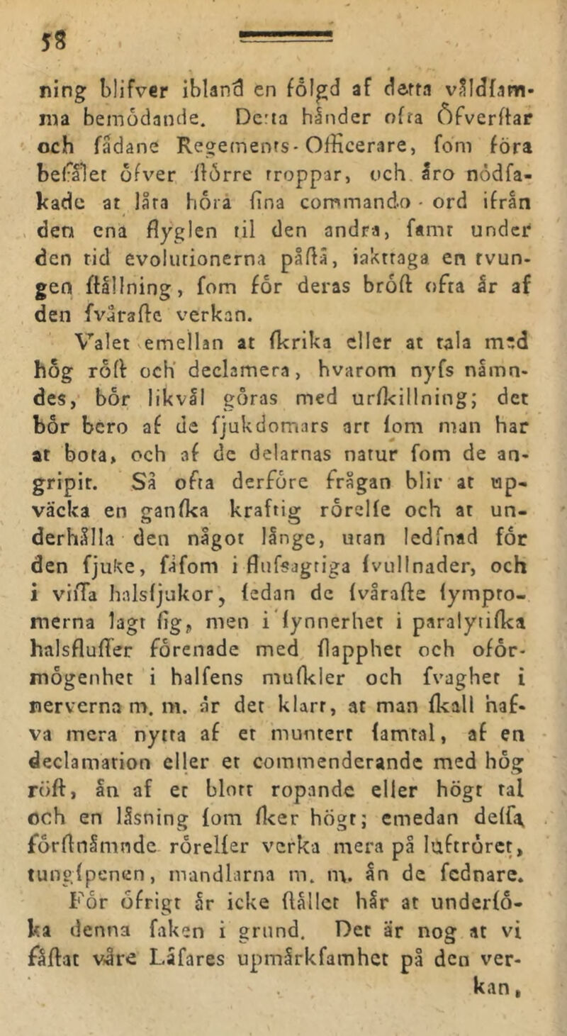 ning blifver ibland en fölgd af derta vSMfam- ma bemödande. Dcrta hånder ofra Öfverftar och fadane Regements-Officerare, fom föra bef^ålet ofver llörre rroppar, och Iro nödfa- kade at låra horå fina commando - ord ifrån V den ena flyglen til den andra, f«mr under* den rid evolutionerna påflä, iaktraga en rvun- gen ftlllning, fom for deras broft ofta år af den fvåraffc verkan. Valet vcmellan at fkrika eller at tala med hog rofl och' declamera, hvarom nyfs nämn- des, bor likvål göras med urfkillningj det bor bero af de fjukdomars art lom man har at bota, och af de delarnas narur fom de an- gripit. Så ofta derfore frågan blir at wp- väcka en ganfka kraftig rorclle och at un- derhålla den något långe, uran ledfnad for den fjuke, fåfom i flufsagriga Ivullnader, och i viiTa halsljukor, ledan de Ivirafte lympro- merna lagr lig, men i lynnerhet i paralytilka halsflufler förenade med flapphet och ofor- mogenhet i halfens mulkler och fvagher i nerverna m. ni. år det klarr, at man Ikall haf- va mera nytra af et muntert lamtal, af en declamation eller et commenderandc med hog röft, ån af et blott ropande eller högt tal och en låsning lom Acer hÖgt; emedan delfa^ förftnåmndc rörelfer verka mera på luftrörct, tunglpenen, mandlarna m. m. ån de fednare. For öfrigt år icke flållct hår at underlo- ka denna faken i grund. Det är nog at vi fåftat vire Låfares upmårkfamhet på den ver- kan ,