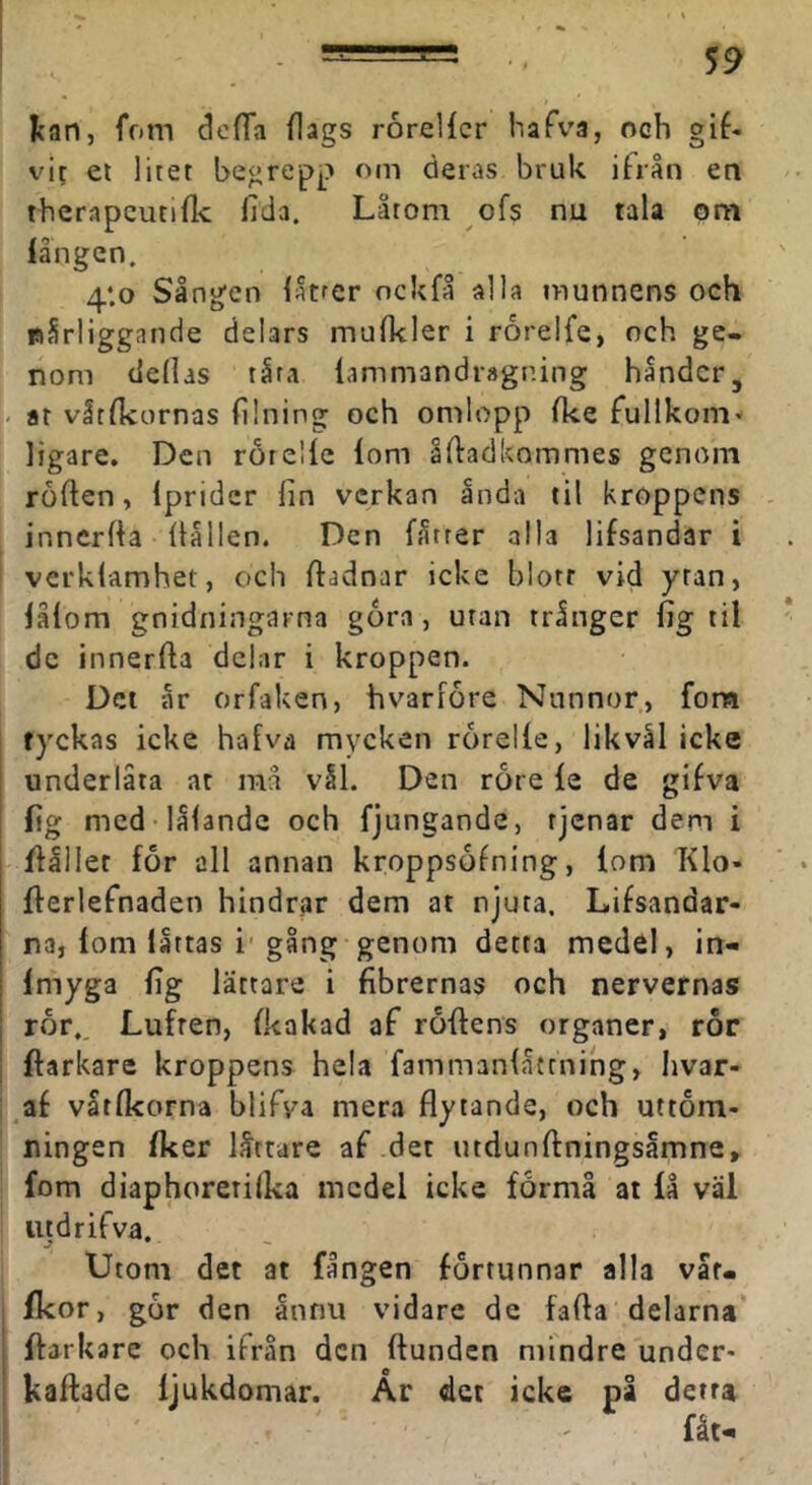 Ican, fom dofTa flags rorellcr hafva, och gif- vit et litet begrepp om deras bruk ifrån en thcrapcutiflc fida. Låtom ofs nu tala om långcn. 4‘.o Sången låtrer ockfå alla munnens och nSrliggande delars mufkler i rorelfe, och ge- nom dedas tåra lammandragning håndcr, I- ar våtflcornas (ilning och omlopp (ke fullkorn* ligare. Den rorelle lom ådadkommes genom ro (len, Iprider fin verkan anda til kroppens innerfta (lållen. Den fåtrer alla lifsandar i verklamhet, och (ladnar icke blott vid ytan, lålom gnidningarna gora, utan trånger (ig til dc innerfta delar i kroppen. Del år orfaken, hvarfore Nunnor, fora tyckas icke hafva mycken roreKe, likvål icke I underlåta at raå vål. Den rore le de gifva fig med lålande och fjungande, tjenar dem i 1 ftåller for all annan kroppsofning, lom Klo- fterlefnaden hindrar dem at njuta. Lifsandar- na, lom låttas i* gång genom detta medel, in- I Imyga fig lättare i fibrernas och nervernas ror.. Luften, Ikakad af rollens organer, ror ftarkare kroppens hela fammanlåttning, hvar- af våtfkorna blifva mera flytande, och uttöm- ningen Iker låttare af det utdunftningsåmne» fom diaphorerilka medel icke formå at lå väl utdrifva. Utom det at fången förtunnar alla var* fkor, gor den ånnu vidare de fafta delarna ftarkare och ifrån den Hunden mindre under* ' kallade ljukdomar. År det icke på detta fåt^