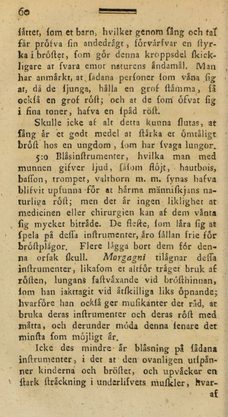 låttet, fom et barn> hvilket genom fång och fal far profva fin andedrågt, forvårfvar en fiyr- kaibrofier, fom gor denna kroppsdel fkick- ligare at fvara emot naturens Indamll. iVlan har anmärkt, at^fadana per{oner iom väna fig ar, då de ijunga, hålla en grof ilåmma, få ockil en grof roft; oeh at dc fom ofvat fig i fina toner, hafva en Ipåd röft. Skulle icke af alt detta kunna flutas, at fång år et godt medel at ftårka et ömtåligt broft hos en ungdom , fom har fvaga lungor, 5:0 Blåsinftrumenter, hvilka man med munnen gifver ljud, fåiom flöjt, hautbois, baffon, tromper, valthorn m. m. fynas hafva blifvit upfunna*för at hårma männifkjans na- turliga röfl; men det år ingen liklighet at medicinen eller chirurgien kan af dem vånta fig mycket biträde. De flcfte, fom låra fig at fpela på deffa inftrumenter, åro fållan frie för bröflplågor. Flere lågga bort dem for den- na orfak ilcull. Morgagni tilågnar defla inftrumenter, likafom et alrför träget bruk af roften, lungans faftvaxande vid bröfthinnan, lom han iakttagit vid åtfkilliga liks opnande; hvarföre han ocklå ger mufikanter der råd, at bruka deras inftrumenter och deras röft med måtta, och derunder möda denna fenare det minfta fom möjligt år. Icke des mindre* år blåsning pa fådana inftrumenter, i det at den ovanligen utfpån- ner kinderna och bröftec, och upvåcker en fhrk ftråckning i underlifvets mufkler, hvar- af