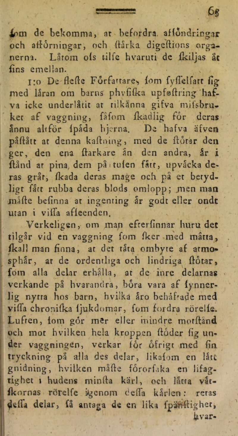 de bel^omma, ar befordra, afföndringar och atforningar, och (Urka digeftions orga- nerna. Lårom ofs rilfe hvaruti dc fkiljas åt fins emellan. i:o De flcfte Förfarrare^ fom fyflelfarr fig med låran om barns phvfifka upföftring'haf- va icke underlåtit ar rilkånna gifva miisbru- ket af vagg ning, fa fom fkadlig for deras ånnu altför Ipåda hjcrna. De hafva äfven påftåit at denna kaftning, med de ftörar den ger, den ena ffarkare ån den andra, år i flånd ar pina, dem påituien fått, upvacka de- ras grår, fkada deras mage och på et beryd- ligt fått rubba deras blods omlopp; jnen man jnåfte befinna ar ingenring år godt eller ondt utan i vilFa afleenden. Verkeligen, om man efrerfinnar luiru det tilgår vid en vaggning fom fker med måtta, fkal! man finna, ar det råta ombyte af armo» sphår, ar de ordentliga och lindriga flotar, fom alla delar erhålla, at dc inre delarnas verkande på hvarandra, hora vara af lynner- 1ig nytra hos barn, hvilka åro behåbade med vifia chronifka ljukdomar, fom fordra rörelfe. Lufren, lom gor mer eller mindre morlfänd och mot hvilken hela kroppen floder fig un- der vaggningen, verkar for ofrigt med fin tryckning på alla des delar, likalom en lått gnidning, hvilken måfte fororf.ika en lifag- tighet 1 hudens minfla kärl, och låtra vat- fkornas rörelfe iigenom ciefla kårlen; reras delar, få antaga de en lika fpä^llighet, fivar-