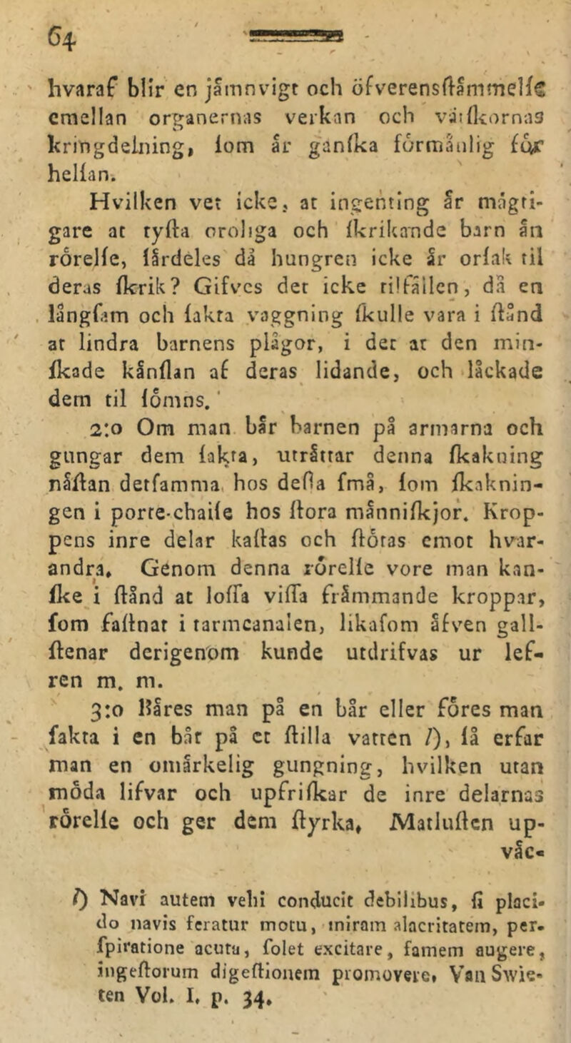 ' hvaraf blir en jamnvigt och öfverensflammelfc emellan organernas verkan och vatfliornas kriogdeiiiingi lom år ganlka förmånlig hellan. Hvilken vet icke, ac ingenting år mågri- gare at tyfta oroliga och Ikrikande barn ån rorelfe, lårdeles då hungren icke år orlak til deras llcrik? Gifves der icke rilfållcn, da en . långfam och lakra vaggnlng fkulle vara i Ilånd at lindra barnens plågor, i dec ar den min- Ikade kinllan af deras lidande, och lackade dem til lomns. ‘ 2:0 Om man bår barnen på armarna och gungar dem fakta, utritrar denna fkakning nåflan detfamma, hos deHa fmå, fom Ikaknin- gen i porre-chaile hos Ifora månnifkjof. Krop- pens inre delar kallas och floras emot hvar- andra, Genom denna lorelle vore man kan- fke i flInd ac loffa vifTa främmande kroppar, fom faltnar i rarmcanalen, likafom åfven gall- flenar derigenom kunde utdrifvas ur lef- ren m. m. ' 3:0 Hares man pl en bår eller fores man fakta i en bår på cc flilla vatten /), lå erfar man en omårkelig gungning, hvilken utan moda lifvar och upfrifkar de inre delarnas rorelle och ger dem Ilyrka, Matluflcn up- våe- l) Navi autem vein conducit debilibus, fi placi- do navis feratur motu, inirain alacritatein, per. fpiratione aeuta, Tolet exeitare, famem augere, ingeflorum digeflionem piomoveie» VailSwie- ten Vok I, p. 34,