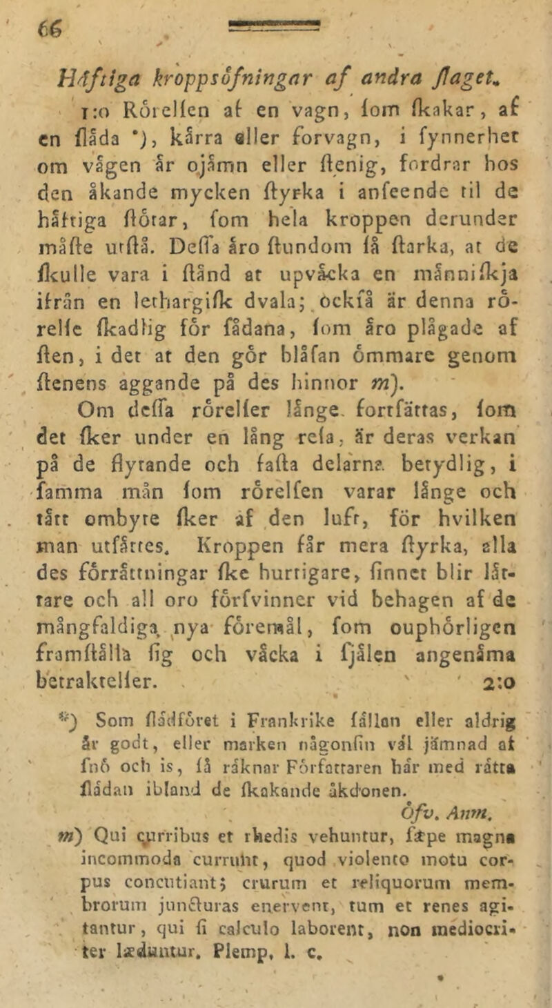 Häftiga kroppsofningrtr af andra JlageK i:o RorcHen af en vagn, lom Ikakar, af cn flada *}, karra aller forvagn, i fynnerhet om vagen ar p.jSmn eller Ifenig, fordrar bos den åkande mycken ftyrka i anfeende ril de håftiga florar, fom hela kroppen dcrunder inåfte utftå. Delfa åro ftundom lå ftarka, ar de Hculle vara i Ränd ar upvåcka en månnilkja ifran en lerhargilk dvalaj.ockfl är denna ro- rellc Ikadlig for fådana, lom åro plågade af Ren, i det at den går blåfan ömmare genom Renens aggande på des hintror m). Om defla roreller långe, fortfärras, lom det Iker under en lång rela, är deras verkan på de flytande och fafla delaVn?. betydlig, i famma mån lom rorelfen varar långe och tått ombyte Iker af den luft, för hvilken man utfårres. Kroppen får mera Ryrka, alla des förrättningar fkc hurtigare, linnet blir lår- rare och all oro fårfvinner vid behagen af de mångfaldiga, nya* företmål, fom ouphörligcn framflåliä fig och vicka i fjålcn angenåma betrakteller. ' ' 2:0 Som fladforet i Frankrike lållon eller aldrig år godt, eller marken naeonfin va'l jämnad at ‘ fn6 och is, få raknar Författaren bar med ratt» Radan ibland de fkakande åkdonen. Öfv. Amn. m) Qui (yrribus et rhedis vehuntur, Rtpe magn» incommoda currulit, quod violento inotu cor- pus concutiantj crurum et reliquorum mem- brorum junefuras enervent, tum et renes agi- tantur, qui fi caJculo laborent, non inedioen- ter lisduntur. Plemp, l. c.