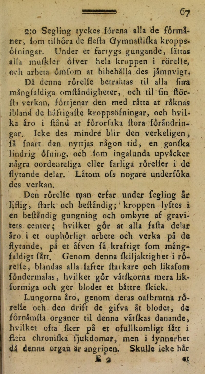 I 2:o Segling tyckes förena alla de jfårmS- rer, lom rilhora de flefta GymnalHlka kropps- ofningar. Under et fartygs gungande, lättas alla mulkler ofver hela kroppen i rÖrelie, och arbeta omfom at bibehålla des jamnvigt* Då denna rorclle betraktas til alla liera mångfaldiga omflåndigheter, och til lin fiör- Ih verkan, fortjenar den med råtta at råknas ibland de håftigalle kroppsöfningar, och hvil- ka Iro i ftånd at fororlaka Hora förändrin- gar. Icke des mindre blir den verkeligen, få fnart den nyttjas någon tid, en ganlka lindrig ofning, och lom ingalunda upvlcker några oordeiiteliga eller farliga rörellcr i de flytande delar. Låtom ofs nogare underföka des verkan. Den rörelle n^an- erfar under fegling år l\flig, flark ocl) beftåndig;' kroppen lyftes i cn beftåndig gungning och ombyte af gravi- tets center; hvilket gor at alla fafta delar åro i et ouphorligt arbete och verka på de flytande, på et åfven få kraftigt fom mång- faldigt fått. Genom denna Ikiljaktighet i ro- rclle, blandas alla lafter ftarkare och likafom fondermalas, hvilket gör vårlkorna mera lik- formiga och ger blodet et båttre Ikick. Lungorna åro, genom deras oafbrutna rö- relle och den drift de gifva åt blodet, de förnåmfta organer til denna våtlkas danande, hvilket ofta Iker på et ofullkomligt lått i flera chronilka fjukdomar, men i lynnsrhec då denna organ 'it angripen. SkuUe icke hår S 9 tc