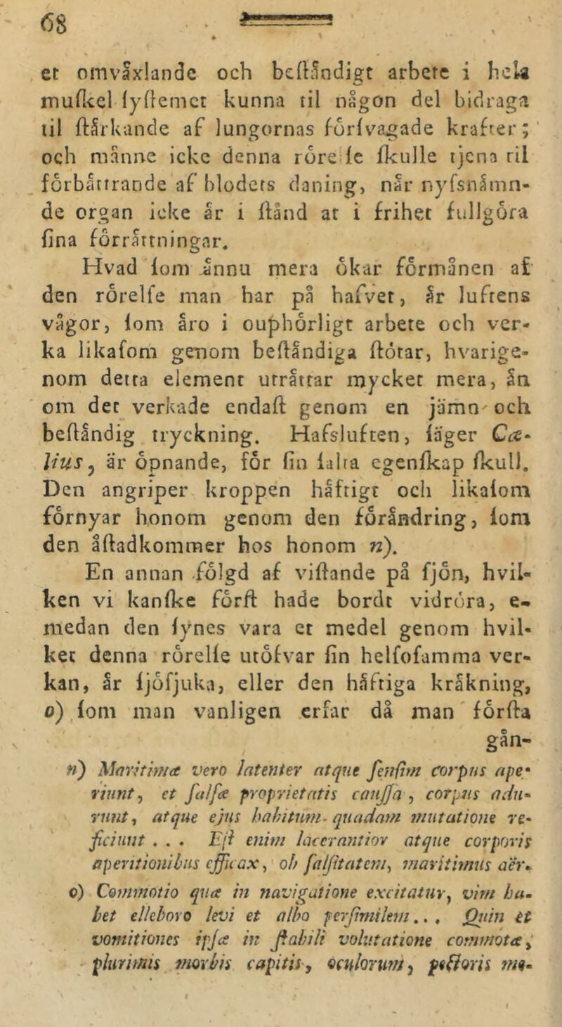 \ et omvaxlandc och bcfh^ndigt arbete i hela muflicl (yhenict kunna til någon del bidragfi til ftårkande af lungornas forlvagade krafter;' och månne icke denna rore^fc fkulle tjena ril forbåttrande af blodets daning, nar nyfsnåmn- de organ icke år i ffånd at i frihet fullgöra fina forrårtningar. Hvad foni Jnnu mera okar formånen af den rorelfe man har på hafver, år luftens vågor, lom åro i ouphorligt arbete och ver- ka likafom geijom befiandiga ftötar, hvarige- nom detta element urrattar mycket mera, ån om det verkade endafi: genom en jåmn^och befiåndig tryckning. Hafsluften, läger Cc£‘ Hus j är opnande, for fin lalta cgenlkap fkull. Den angriper kroppen häftigt ocli likalom förnyar honom genom den foråndring, lom den åftadkommer hos honom w). En annan .folgd af viftande på fjon, hvil- ken vi kanfkc forft hade bordt vidröra, e- medan den lynes vara et medel genom hvil- ket denna rorelle luofvar fin helfofamma ver- kan, år ljöfjukvi, eller den håftiga kråkning, o) lom man vanligen erfar då man forfta gån- ») Marhhua vero latenter ntque fenfirn corpus ape- riunty et fulfs proprietatis conjja ■, corpus adn- runt, atque ejns hahitmn. quadam mutatiom re* fciiiut . . . Eji enim laccrnntiov atque corporis aperitionibus cffu ax,' oh faljitateni, viaritimus aer» o) Cominotio qua in navigatione exeitatur, vim ha. bet elleboro levi et alho f erjimiktn.., Qidn H vomitiones ipja in Jfahili volutatione commota, ' plurimis mor bis capitis, ^xnlorum, feflws