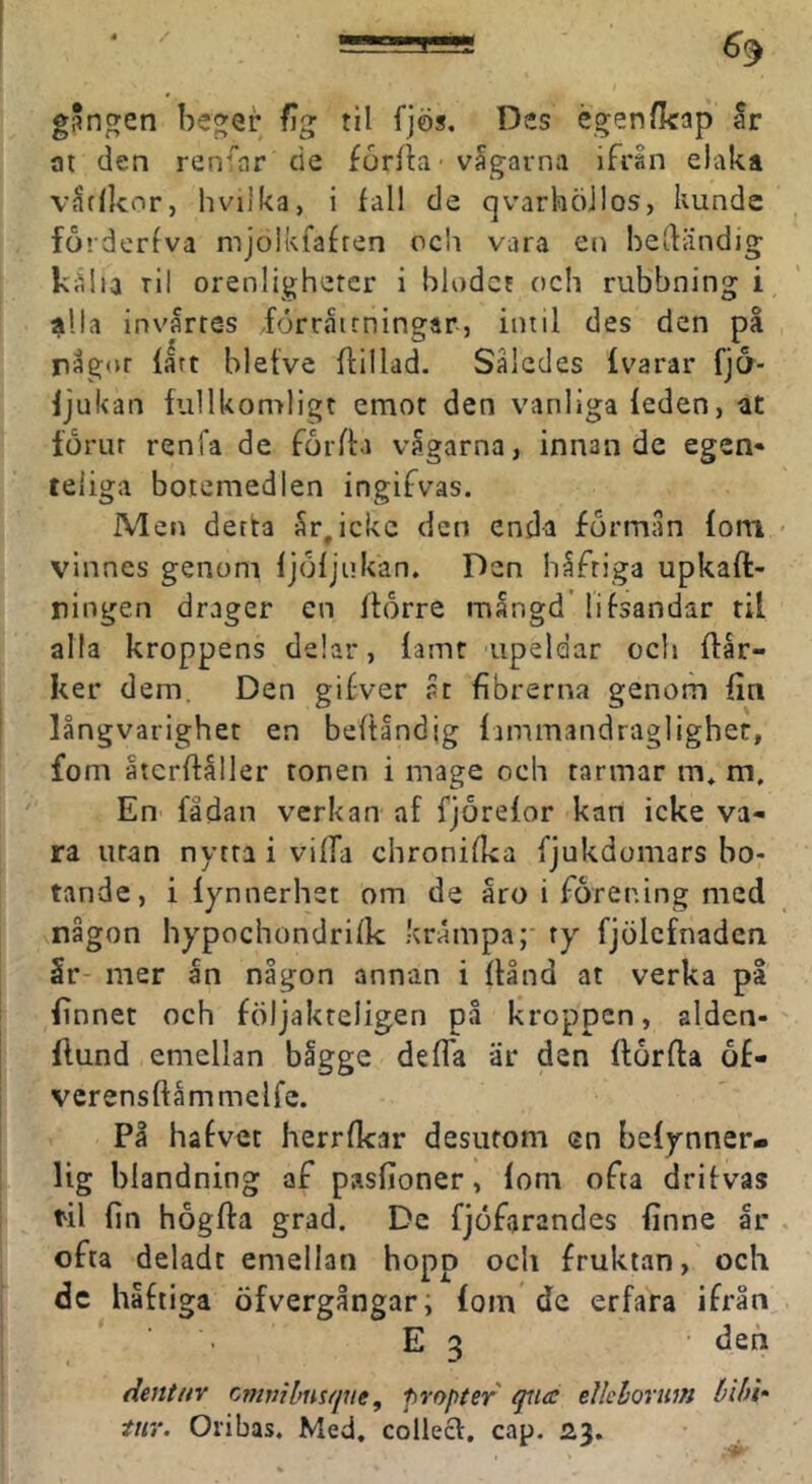 g*nfyen beger % til fjös. Des égen/kap ar at den renfar de forfla ■ vagavna ifrån elaka v^tlkor, hvilka, i fall de qvarhöilos, kunde fo»derfva mjolkiafren och vara en bedändig kiilia tII orenlighetcr i blodet och rubbning i alla invärtes förråirningar, intil des den på rågor fatt bletve dillad. Således fvarar fj6- fjukan fullkomligt emot den vanliga feden, at förur renfa de förda vågarna, innan de egen» teliga botemedlen ingifvas. Men detta år,icke den enda förmån fom vlnnes genoni fjöfjukan. Den håftiga upkad- riingen drager cn dörre mångd' lifsandar til alla kroppens delar, famt upeldar och dår- ker dem. Den gifver åt fibrerna genom fin långvarighet en bedåndig fammandragligher, fom åtcrdåller tonen i mage och tarmar m. m. En fådan verkan af fjörefor kan icke va- ra uran nytra i vida chronifka fjukdomars bo- tande, i lynnerhet om de åro i förening med någon hypochondrifk krampa;- ty fjölcfnaden 5r- mer ån någon annan i dånd at verka på finnet och följakreligen på kroppen, aiden- dund emellan bigge deda är den flörda ö£- vcrensdåmmelfc. På hafvet herrfkar desufom en befynner- lig blandning af pasfioner, lom ofta drifvas til fin högda grad. De fjöfarandes finne år ofta deladt emellan hopp och fruktan, och dc håftiga öfvergångar, fom de erfara ifrån E 3 den dentnv cmvibnsfjne^ propter qtia elkhorum bihU tur. Otibas. Med. collecV, cap.