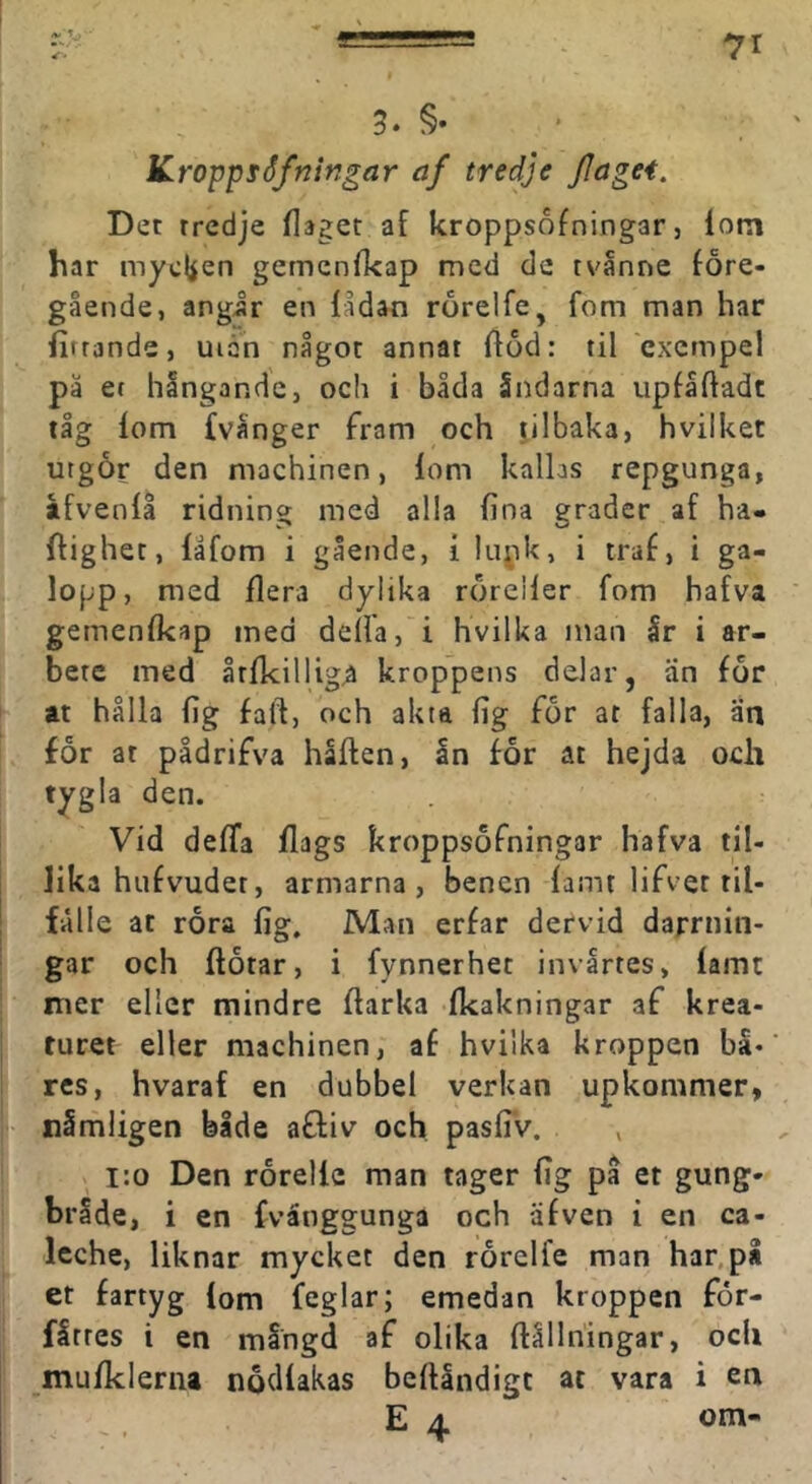 3* §• KroppfSfningar af tredje flagei. Det tredje flaget af kroppsofningar, lom har mycl^en gemenlkap med de tvanne före- gående, angir en lådan rörelfe, fom man har lirrande, uiån något annat fföd: til exempel pä et hångandc, och i båda Sndarna upfåftadt tåg lom fvånger fram och tilbaka, hvilket utgör den machinen, lom kallas repgunga, åfvenlå ridning med alla fina grader af hä- ftighet, läfom i gående, i liipk, i traf, i ga- lopp, med flera dylika röreller fom hafva gemenfkap med delia, i hvilka inan år i ar- bete med årfkillig^ kroppens delar, än för at hålla fig faft, och akta fig för at falla, än för at pådrifva håften, ån för at hejda och tygla den. Vid deffa flags kroppsöfningar hafva til- lika hufvudet, armarna, benen famt lifvet ril- I lalle at röra fig. Man erfar dervid darrnin- gar och ftötar, i fynnerhet invårtes, famt nier eller mindre ftarka fkakningar af krea- ■ turet eller machinen, af hvilka kroppen bå« res, hvaraf en dubbel verkan upkommer, nämligen bide afliv och pasfiv. , i:o Den rörellc man tager fig på et gung- bråde, i en fvånggunga och äfven i en ca- Icche, liknar mycket den rörelfe man har,på et fartyg lom feglar; emedan kroppen för- fårres i en mångd af olika ftållhingar, och mufklerna nödlakas beftåndige at vara i en E 4 om-