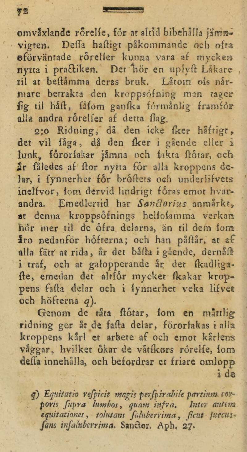 onivaxlande rorelfe, för ar alnd blbelialla jamu- vigren. Deffa häftigt påkommande och ofra eförvänrade rorcller kunna vara af myckera nytta i pra£liken. Der liör en uplyft Lålcarc , lil at beftåmma deras bruk. Låtoin ois når- niare betrakta den kroppsöfning man tager lig til haft, fåföm ganfka förmånlig framför alla andra rorelfer af detta ftag. 2:0 Ridning,' då den icke fker håfrigf, det vil fåga, då den fker i gående eller i lunk, fororiakar jimna och iikra ftorar, och Jr fåledcs af’ ftor nytta for alla kroppens de- lar, i fynnerhet for broftcrs och underlifvcts inelfvor, lom dervid lindrigt foras emot hvar- andra. ^medlcrtid har SayiBorius anmlrkr, at denna kroppsofnings helloiamma verkan hör mer til de ofra, delarna, än til dem iom Iro nedanför höfterna; och han påftar, at af alla fatt' at rida, år det båfta i gående, dernåft ' i traf, och at galopperande Ir det fkadliga- fte, emedan det altfor mycket ikakar krop- pens fafta delar och i fynnerhet veka lifvet och höfterna q). Genom de tåra ftåtar, fom en måttliga ridning ger ar de fafta delar, förorlakas i all'a kroppens kårl et arbete af och cmor kårlenrs våggar, hvilket okar de vätikors rörelfe, lon! delia innehålla, och befordrar et friare omlopp , - i d€ 0 Equitatio refptch magis peyfpiralfife pm-tmm ro?- poris fnpra Iwnhos^ qunm inf ra, hiter mittm eqiiitationes, tolntans faluberrima, ficnt jitcciiS' fans vifalnberrma. Sanclor, Aph, 27.