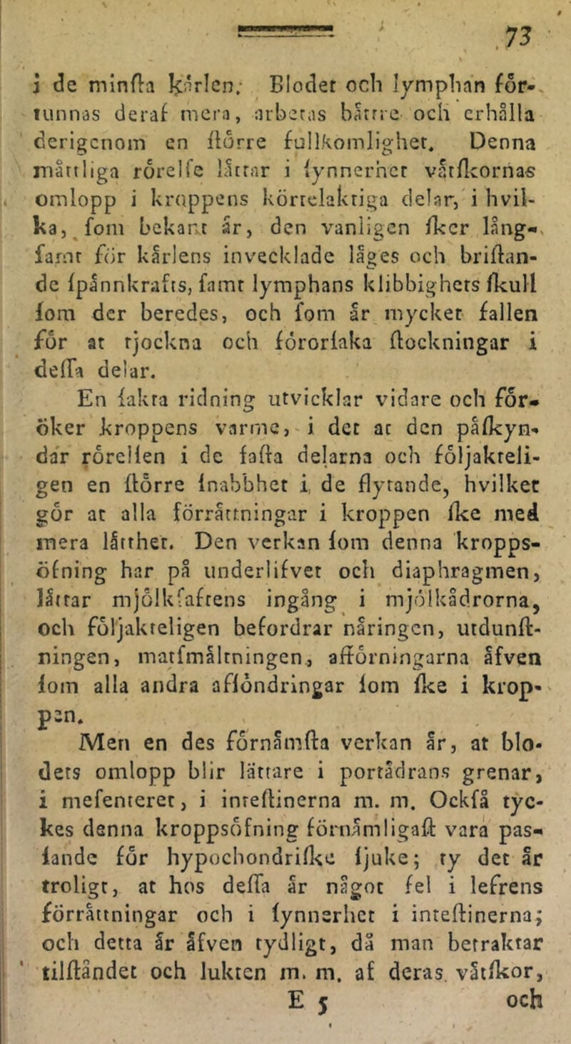 -=-rr. ' _ 75 1 de minf}:ii Ijnrlcn; Blodet och lymphan for-, lunnas deraf mera, arbetas batrre och erhålla derigenom en Itdrre fullkomlighet. Denna måttliga rorelfe låttar i lynnerhct vatfleornas omlopp i krtippens körrelakriga delar, i hvil- ka, fom bekant år, den vanligen fker lång-, faror for kårlens invecklade läges och briflan- de Ipånnkrafts, famr lymphans klibbighets (kull fom der beredes, och fom år mycket fallen för at tjockna och förorlaka flockningar i delfa delar. En {akta ridning utvicklar vidare och for* dker kroppens varrnc, i det ar den palkyn- dar rörcllen i de fafla delarna och foljakreli- gen en flörre Inabbhet i, de flytande, hvilket gör at alla förrättningar i kroppen fke med mera låtther. Den verkan lom denna kropps- öfning har på underlifvet och diaphragmen, låirar mjölkfafrens ingång i mjölkådrorna, och följakteligen befordrar näringen, utdunft- ningen, matfmåltningen., afförningarna åfven lom alla andra aflöndringar lom Ike i krop- pen. Men en des förnåmfta verkan år, at blo- dets omlopp blir lättare i portådrans grenari i mefenteret, i inrellinerna m. m. Ockfå tyc- kes danna kroppsöfning förnåmligaft vara pas- lande för hypochondrid^e ljuke; ty det år troligt, at hos defla år något fel i lefrens förrättningar och i lynnerhet i inteftinerna; och detta år åfven tydligt, då man betraktar tilftåndet och lukten m. m. af deras, våtlkor, E 5 och