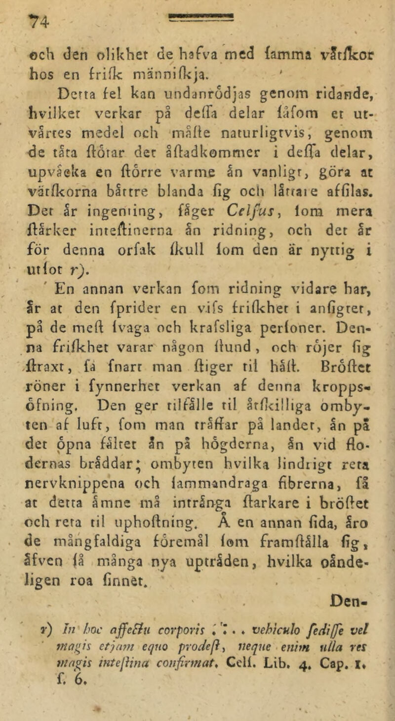 och den olikhet de hafva med {amma vStiIcor hos en frifk mannifkja. Derta fel kan undanrodjas genom ridande, hvilket verkar på deffa delar låfom et ut- vårres medel och måhe naturligtvis, genom de tåta ftorar det åftadkommer i defTa delar, upvåeka en florre varme ån vanligt, göra at vatfkorha bittre blanda fig och llrtaie affilas. Der år ingenting, fåger Celfus, lom mera ftarker inteftinerna ån ridning, och det år för denna orfak fkull lom den är nyttig i ut(or r). En annan verkan fom ridning vidare har, Ir at den fprider en vifs frilkhet i anfigtet, på de meft Ivaga och krafsliga perloner. Den- na frifkhet varar någon Ilund, och rojer fig .{fraxt, fa fnarr man ftiger til hall. Broflct röner i fynnerhet verkan af denna kropps- ofning. Den ger tilfllle til årl)<i!liga omby- ten af luft, fom man triffar på lander, ån pa det ppna fålrer ån pa hogdcrna, ån vid flo- dernas bråddar* ombyten hvilka lindrigt rera nervknippena och lammandraga fibrerna, fl at detta åmne må intringa flarkare i bröflet och rera til uphoftning. A en annan fida, åro de mångfaldiga föremål lom framflålla lig, åfven få många nya uptråden, hvilka oånde- ligen roa linnet. Den- r) in ’ /.toc ajfefiu corporis vehkulo fedilje vel magis etjam eqno proäefty mque mim nlla res magis intelima coiifirmat. Cell. Lib, 4, Cap. i*