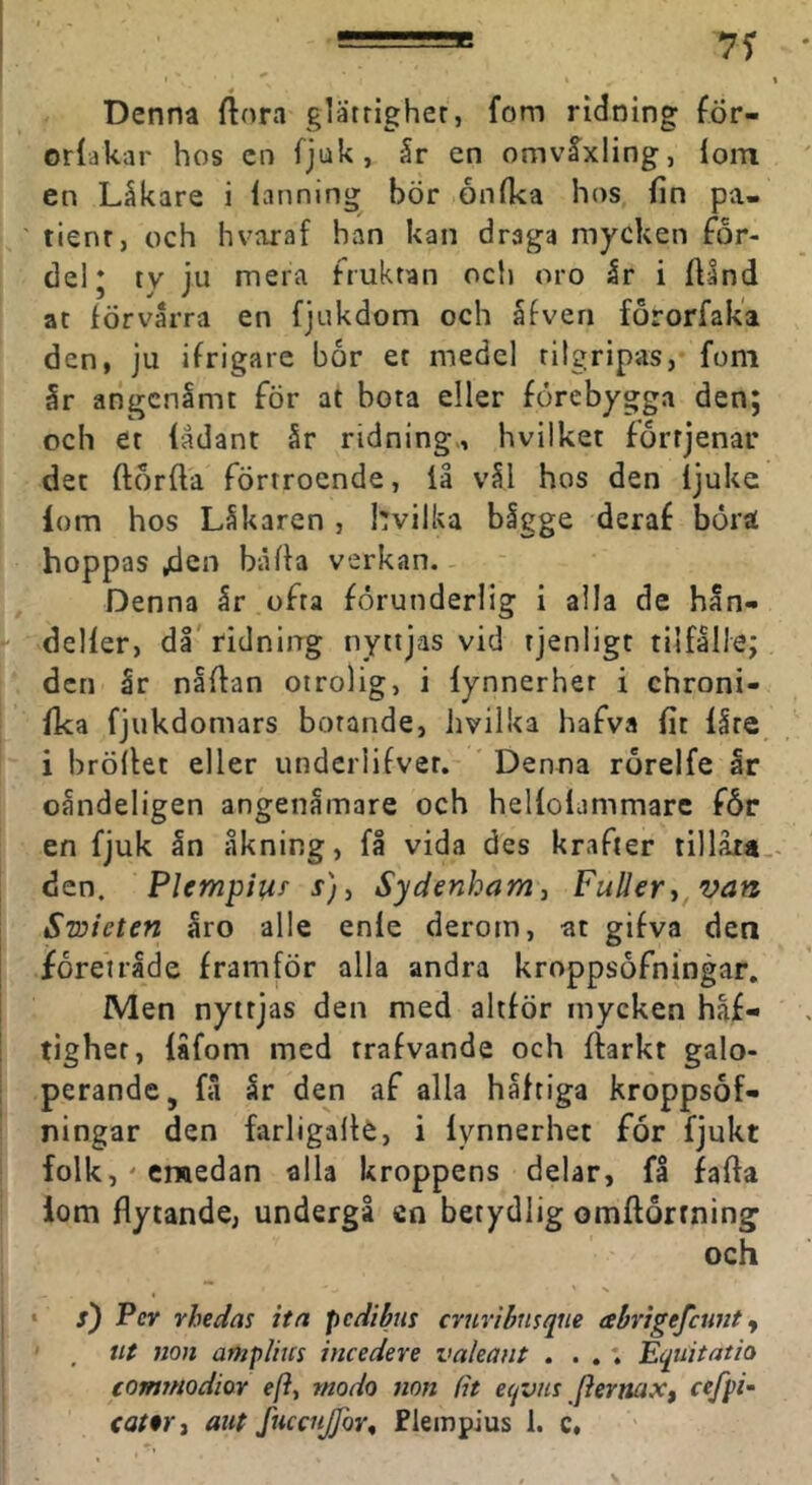\ Denna ftora glätrigher, fom ridning för- orlakar hos cn fjuk, år en omvåxling, lom en Låkare i lanning bör onfka hos fin pa- tient, och hvaraf han kan draga mycken för- del ‘ ty ju mera fruktan och oro år i ftind at förvårra en fjukdom och åfven förorfaka den, ju ifrigarc bör et medel tilgripas, fom år angcnlmt fÖr at bota eller förebygga den; och et fådant år ridning., hvilket förrjenar det ftörfta förtroende, iå vål hos den ijuke iom hos Låkaren , hvilka bågge deraf börat hoppas jden biUla verkan.- Denna år ofta förunderlig i aila de hån- delfer, dl' ridning nyttjas vid tjenligt tiifålle; dcti år nåflan otrolig, i lynnerher i chroni- fka fjukdomars botande, Jivilka hafva fit iåte i brödet eller underlifvet. Denna rörelfe år oåndeligen angenåmare och helloiammarc för en fjuk ån åkning, få vida des krafter tillåia.- den. Plempiur r), Sydenham, FuUery^van Swicten åro alle enle derom, at gifva den förenade framför alla andra kroppsöfningar. Men nyttjas den med altför mycken häf- tighet, låfom med trafvande och darkt galo- perande, få år den af alla håfciga kroppsof- ningar den farligade, i iynnerhet för fjukt folk, ' erwedan alla kroppens delar, få fada lom flytande, undergå en betydlig omdorrning och * s) Per rhedas itn pcdibus cvjiribiisque abrigefctmt y , ut non amplius incedere valeaiit . . .; Equitatio commodiov eft, modo mn fit eqvm [iernaXt cefpi- aut fuccnjfor^ Flempius 1. c.