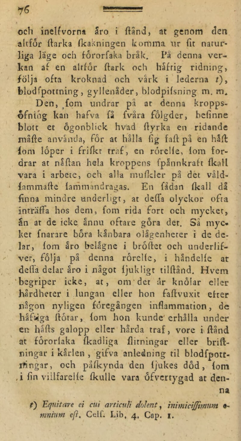 och inelfvorna Sro i ftand, at genom den altför ftarka fkakningen komma nr fit natur- liga läge och fororfaka bråk. Pa denna ver- kan af en alrfor ftark och håfrig ridning, följa ofta kroknad och vark i lederna r), blodrpottning, gyllenåder, blodpilsning m. Den, fom undrar på ac denna kropps- ©fning kan hafva få fvåra fölgdcr, bcfinne blott et Ögonblick hvad Ilyrka en ridande måfte anvåncJa, for at hålla (ig faft på en hl/l fom loper i frifkr traf, en rorcKe, lom for- drar at nlftan hela kroppens fpånnkrafr (Icall vara i arbete, och alla muHcler på det våld- lammafte (ammandragas. En fidan (kall då finna mindre underligt, at deffa olyckor ofta inträffa hos dem, fom rida fort och mycket, Sn at de icke ånnu oftare gora det. Sa myc- ket fnarare bora kånbara olågenheter i de de- lar, (om åro belågne i broftet och underlif- ver, följa på denna rorcKc, i håndcKc at deffa delar åro i något (jukligt tilftånd. Hvem ‘begriper icke, at, om det ar knölar eller hårdheter i lungan eller hon faftvuxit efter någon nyligen föregången inflammation, de håfi4ga (fotar, fom hon kunde'erhålla under en håfls galopp eller hårda traf, vore i ftånd at förorlaka (kadiiga flitningar eller brift- ningar i karlen , gifva anledning til blodfpott- rfingar, och pafleynda den (jukes död, (om ,i (in viilfareKe (kulle vara öfvertygad at den- na t') Equitare ei ciii articuli doknt ^ inhnicijjimnm »- mnmtn e[i, Celf. Lib, 4, Cap. i.