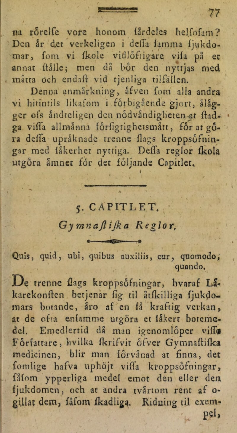 na rörelfe vore honom llrdeles hel.fofam? Den år det verkeligen i dcfia lamma Ijiakdo- mar, fom vi Ikolc vidloftigare vila på ec annat Itålle; men då l>or den nyttjas med måtra och cndaft vid rjenliga tilfällen. Denna anmårkningj åfven fom alla andra vi hirintils likafom i förbigående gjort, åläg- ger ofs åndteltgen den nödvändigheten ar ftad- ga vifla allmänna forligtighetsmått, for ar gö- ra delfa upräknade rrenne dags kroppsöfnin- gar med läkerhet nyttiga. Deda reglor dcola urgora ämnet for det följande Capitlec, 5. CAPITLET, ^ • Gy rnnajlijka Reglor, Quis, quid, ubi, quibus auxlllis, cur, quomodo,’ quando. Oe trenne dags kroppsöfningar, hvaraf Lä- karekonden berjenär lig til åtdcilliga fjukdo- mars botande, åro af cn lå kraftig verkan, at de ofra enlamme utgöra et läkert boteme- del. Emedlertid då man igenomloper vid« Författare, hvilka Ikrifvit öfver Gymnadidca medicinen, blir man förvånad at dnna, det fomlige hafva uphöjt viffa kroppsöfningar, fålom ypperliga medel emot den eller dea ljukdomen, och ar andra tvärtom rent af o- gUlat dem, fåfom fkadliga. Ridaing til exem-