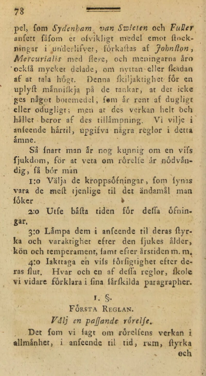 pel, fom Sydenham ^ van Sn^leien och FuUer^ anfett fsfom et oivikligr medel emot {h>ck- ningar i un‘der!ifver, torkallas af Johnfionf Alercurialis n^ed fle?e, och meningarna åro 'ocklå mycket delade, om rivtran-eller Ikadari af ar tala hogt. Denna fkiljaktigliet for en uplyft mannilkja på de tankar, at det icke ges något botemedel, f«m år rent af dugligt eller odugligt; men ar des verkan lielr bch håller beror af des tillåmpning. Vi vilje i anfecnde hårril, upgifva några rbglor i detta åmne. Så fnart man Ir nog kunnig om en viTs fjukdom, för at veta om rorelfe ar nödvän- dig, få bör mån i:o Välja de kroppsofningar, forn fynas vara de mert: tjenlige til det ändamål man löker ^ a:o Uife båfta tiden för delfa öfnin- gar. 3:0 Låmpa dem i anfeende til deras flyr- ka och varaktighet efter den ljukes ålder, kön och temperament, lamt efter årstiden m.m. 4:0 Iakttaga eh vils förfigtighet efter de- ras flut. Hvar och en af della reglor, fkole vi vidare förklara i lina lirfkilda paragrapher. I. §•  Första Reglan. Fälj en pajjande rorelfe^. Det fom vi lagt om rörelfens verkan i allmånhet, i anfecnde til tid, rum, ftyrka ech