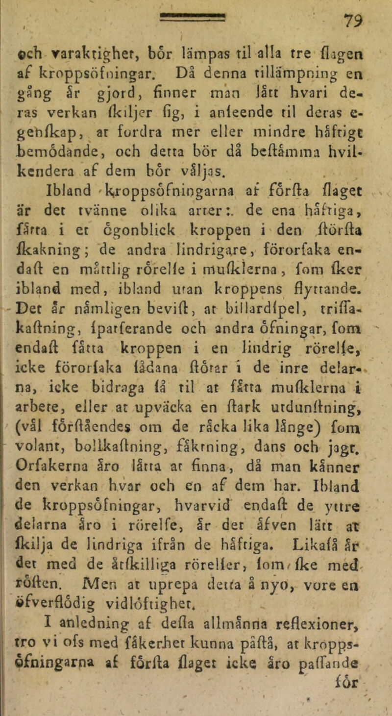 ©ch yaraktlgher, bor lämpas til alla tre (lagen af kroppsöfningar. Då denna tillämpning en gång år gjord, finner man lått hvari de- ras verkan Ikiljer fig, i anleende til deras e- gehfkap, ar fordra mer eller mindre häftige bemödande, och detta bör då bcftåmma hvil- kendera af dem bor väljas. Ibland 'k,ropps6fniogarna af forfla (laget • är det tvänne olika arter:, de ena häftiga, färta i et cgonblick kroppen i'den (törfta (kakning; de andra lindrigare, förorfaka en- daft en måttlig rorelle i mufklerna, fom iker ibland med, ibland uran kroppens flyttande. 'Det år nämligen bevifl:, ar billardlpel, trilTa- kaftning, fparferande och andra ofningar, fom ' endaft fatta kroppen i en lindrig rörelfe, icke förorfaka fådana ftörar i de inre delar- na, icke bidraga få til at fåtta mufklerna i arbete, eller at upvacka en ftark utdunflning, > (vål forftåendes om de råcka lika långe) fom volant, bollkaflning, fåkrning, dans och jagr. Orfakerna åro låtta at finna, då man kånner den verkan hvar och en af dem har. Ibland de kroppsöfningar, hvarvid endaft de yttre delarna åro i rörelfe, år det åfven lätt at fkilja de lindriga ifrån de håfriga, Likafå år det med de åtfkilliga rörelfer, fom^fke med' rotten. Men at uprepa detta å nyo, vore en öfverflödig vidlöfiigher. I anledning af defla allmänna reflexioner, ofs med fäkerbet kunna päfti, at kropps- arna af förfta (laget icke Iro paffande för 0 I _ tro vi öfning