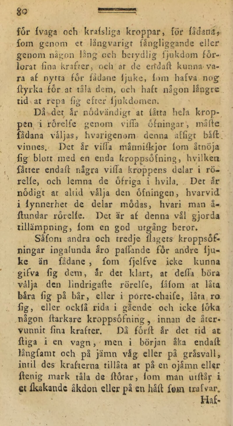 for Ivaga och kralsliga kroppar, för fldanäj fom genom et långvarigt fångliggande eller genom någon lång och betydlig fjukdom för- lorar fina knfrer, och ar de erTclafi kunna'va- ra af nytta för fådane Ijiike, lom hafva nog ffyrka för ar tala dem, och haft någon iångre tid at repa fig efter ljukdomen. Då det år nödvändigt at låtta hela krop- pen^ i rörelfe genom vilTa öfningar, måfie fådana våljas, hvarigenom denna affigt båfi:. vinnes. Det år viffa månnilkjor lom åtnÖja lig blott med cn enda kroppsöfning, hyilken fåtter endaft några vilTa kroppens delar i rö- relle, och lemna de öfriga i hvila. Det år nödigt ar ahid vålja den öfningen, hvarvid i lynnerhet de delar mödas, hvari man å- ftundar rörelle. Det är af denna vål gjorda tillämpning, lom en god utgång beror, Såfoni andra och tredje ibgets kroppsöfi- ningar ingalunda åro pafi-ande för andre Iju- kc än fådane , fom fjelfve icke kunna gifva fig dem, år det klart, at delTa böra välja den lindrigafie rörelfe, lålom at låta båra fig på bår, eller i pörtc-chaife, låta ro lig, eller ocklå rida i gående och icke löka någon Itarkare kroppsöfning, innan de åter- vunnit fina krafter. Då förll år det tid at Iliga i en vagn,' men i början åka endall långfamt och på jämn våg eller på gråsvall, intil des krafterna tillåta at på en ojåmn eller llenig mark tåla de flötar, lom man uillår i et fkakandc åkdon eller på en håll fotn trafvar.