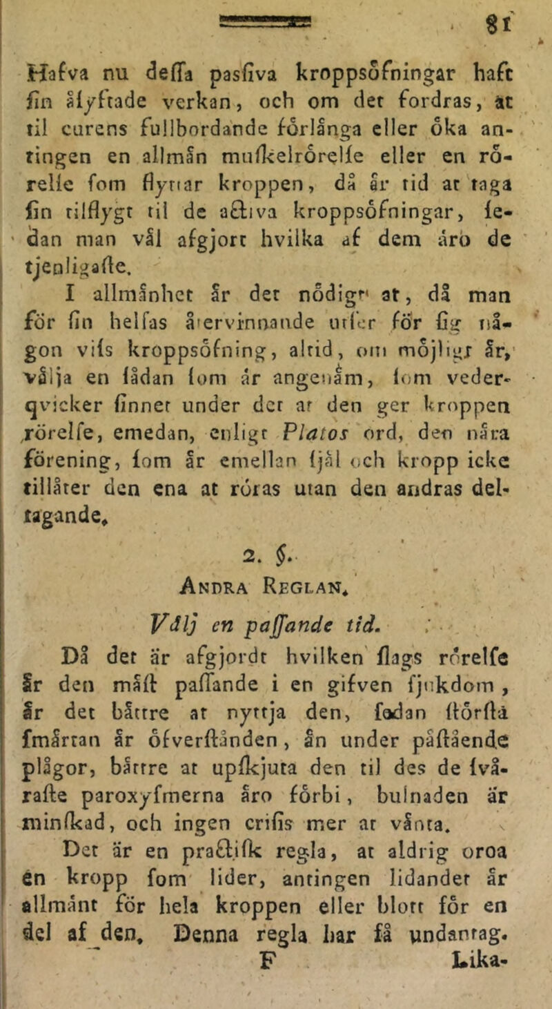 Hafva nu deffa pasfiva kroppsoTningar haft fin ålyftade verkan, och om det fordras, at lil carens fullbordande forlånga eller oka an- tingen en allmån mufkelrorelfe eller en ro- relle fom flyriar kroppen, då ar rid ar taga (in tilflygt til de afliva kroppsofningar, le- ' dan man vål afgjort hvilka aé dem ärb de tjeoligarte. I allmånliet år der nodigr* at, dl man för fin hel fas återvinnande utfcr för fig nå- gon vils kroppsofning, altid, om mojligj år,’ vålja en lådan lom år angenam, lom veder- qvicker finner under der ar den ger kroppen ,rörelfe, emedan, enligt Platos 'ordf den nåra förening, iom år emellan ijål och kropp icke tillåter den ena at röras utan den andras del- tagande, 2. §. Andra Reglan, Viilj cn paffande tid. Då det är afgjordt hvilken (lags rörelfe Sr den måit pafiande i en gifven fjiikdom , Sr det båttre at nyttja den, fadan itorflä fmårtan år ofverftånden , an under påfiående plågor, båttre at upikjuta den til des de Ivå- rafte paroxyfmerna åro forbi, biilnaden ar niinfkad, och ingen crifis mer at vånta. ^ Det är en prafl.iik regla, at aldrig oroa 6n kropp fom lider, antingen lidandet år allmånt for hela kroppen eller blott for en del af den. Denna regla liar få undantag. F Lika-