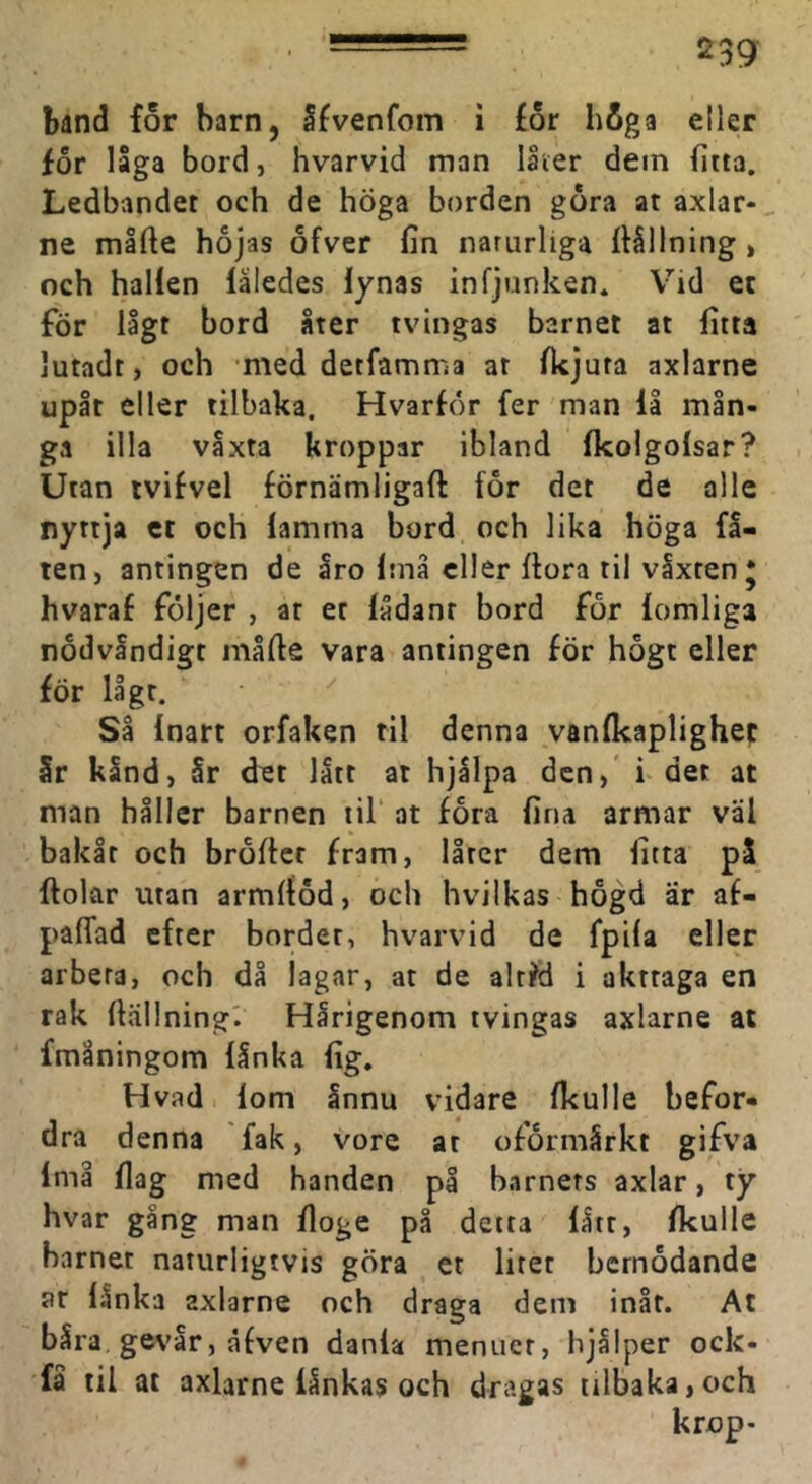 band for barn, åfvenfom i for höga eller for låga bord, hvarvid man låter dem fitta. Ledbandet och de höga borden gora at axlar- ne mlfte hojas ofver fin naturliga fiållning, och hallen låledes lynas infjunken* Vid ec för lågt bord åter tvingas barnet at fitta lutadt, och med detfamma at Ikjuta axlarne upåt eller tilbaka. Hvarfor fer man 11 mån- ga illa våxta kroppar ibland Ikolgolsar? Utan tvifvel förnämligaft for det de alle nyttja ct och lamma bord och lika höga få- ren, antingen de åro Imå eller ftora til våxten* hvaraf följer , ar et lådanr bord för lomliga nödvändigt måfie vara antingen för högt eller för lågt. ^ Så Inart orfaken til denna vanlkaplighec Sr kånd, år det lått at hjålpa den,* i det at man håller barnen iil‘ at föra fina armar väl bakår och bröftet fram, låter dem fitta på ftolar utan armltöd, och hvilkas högd är af- paffad efter bordet, hvarvid de fpila eller arbeta, och då lagar, at de altfö i akttaga en rak ftällning'. Hårigenom tvingas axlarne at fmåningom lånka lig. H vad lom ånnu vidare fkulle befor- dra denna fak, vore at oförmårkt gifva Imå flag med handen på barners axlar, ty hvar gång man floge på detta lått, fkulle barnet naturligtvis göra et litet bemödande ar lånka axlarne och draga dem inåt. At båra gevår, åfven danla menuer, hjålper ock- få til at axlarne lånkas och dragas tilbaka,och k rop-