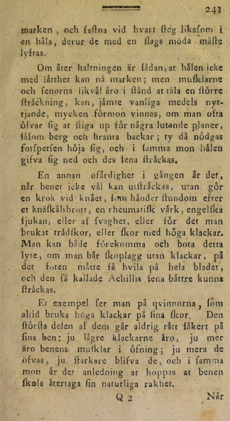marken , och faftna vid hvair ftcg likafom i en håU, derur dc med en ilags möda måfte lyfras. Om årcr halrningen är {ådan,at hSlen icke med lårthcr kan na marken; men mufklarnc och fenorna iikva! åro i Ilånd at tåla cn (torre > (träckning, kan, jåmre vanliga medels nyt- tjande, mycken .formon vinnas, om man ofta ofvar fig at (tiga up for några luwnde pjaner, låtom berg och branta backar ; ty då nodgas fotfperfen hoja fig, och i (amma mon hålen gifva fig ned och des lena (tråckas» En annan ofårdighet i gången år det, når benet icke val kan uittråckas, utan gor en krok vid'knåer, li?m händer (tundora cfrer et knäfkålsbrorr > en rheumarifk vårk, engeKka ljukan, eller af fvagher, eller for det man brukat rrådlkor, e/Ier (Icor nied hoga klackar. Man kan både förekomma och bota detta lyte, om man bår (koplagg uran klackar, på det foten måtte få hvila på hela bladet, och den få kallade Achillis fena båttre kunna ftråckas. Ef exempel fer man på qvlnnorna, (öm altid bruka höga klackar på fina (kor. Den (torfla delen af dem går aldrig rått låkert på fina ben: ju lägre klackarne åro, ju mer äro benens- mulklar i ofning; ju mera de öfvas, ju (tarkare blifva de, och i famma mon år der anledning at lioppas at benen Ikola återtaga fin naturliga rakher. Q 2 ,