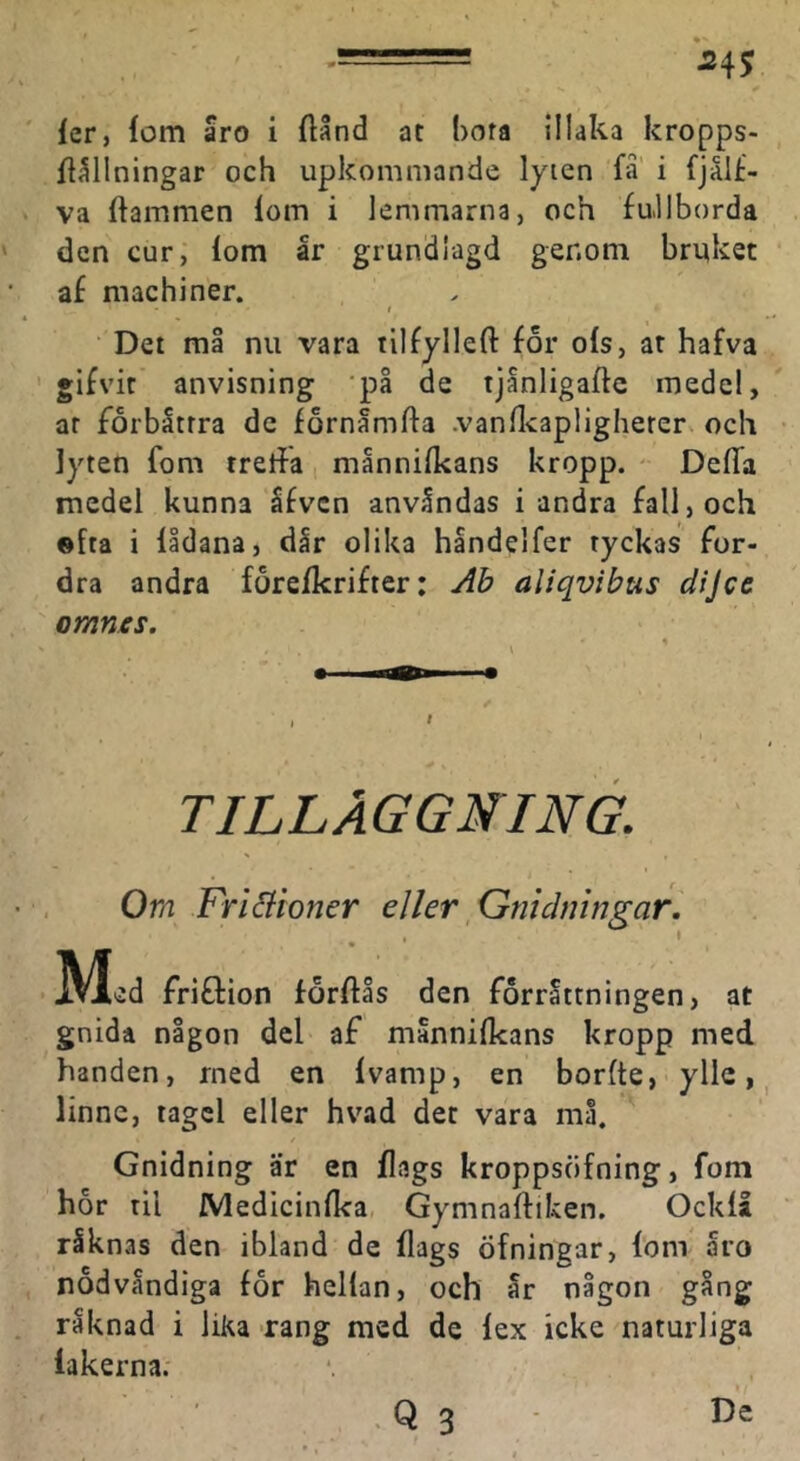 ^45 fer, iom aro i flånd at hora illaka kropps- ft^llningar och upkommande lyien fa' i fjålf- va ftammen lom i lemmarna, och fullborda den cur, lom år grundlagd genom bruket af machiner. Det må nu vara tilfylleft for ols, at hafva gifvit anvisning 'på de tjånligaftc medel, ar forbåtrra dc fornåmfta .vanUcapligherer. och lyten fom treffa månnilkans kropp. DelTa medel kunna åfven anvåndas i andra fall, och ©fta i lldana, dår olika håndelfer tyckas for- dra andra förelkrifter: Ab aliqvibus dijce omnes. TILLÅGGNING. Om Friäioner eller Gniäiiingar. , I M ed friflion forftås den förrättningen, at gnida någon del af månnilkans kropp med handen, rned en Ivamp, en borfte, ylle >, linne, tagel eller hvad det vara må. Gnidning är en flags kroppsöfning, fom hor til fVledicinlka Gymnalfiken, Ocklå råknas den ibland de flags öfningar, fom åro nodvåndiga for hellan, och år någon gång råknad i liKa -rang med de lex icke naturliga lakerna. ■ ' -Q 3 De
