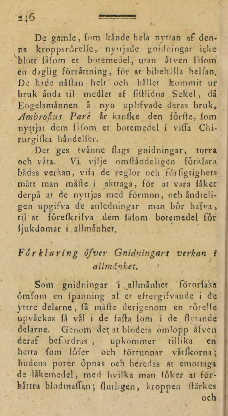 De gimlcj inm lc5nde hela nyttan af den- na kroppsrorelle, nyijade gnidningar i^ke blott låfom ct botemedel, uran åt ven l;Hom en daglig förrättning, för ar bibeh.Ula helfan. De hade nälfan helt' och liällcr kommit ur bruk ända til medlet af fifflidna Sekel , då ■ Engelsmännen å nyo uplifvade deras bruk* ylmbrofius Paré är kanlke den forffe, lom nyttjat dem fåfom ct botemedel i villa Chi- riirgi fka håndcll er. Der ges rvånne flags gnidningar, torra och våra. Vi vilje omdändcligcn förklara i bådas verkan, vila de reglor och förligtighets mått man mäfte,i akttaga, för at vara läker derpå ar de nyttjas med förmon, och ändreli- gen upgifva de anledningar man bor hafva, til at förelkrifva dem lålom botemedel får ljukdomar i allmänhet. Förklaring öfver Gnidningars verkan i allmdnhet. ' » Som gnidningar 'i . allmänhet förorlaka ömfom en fpänning af er efreigifvande i de yttre deUrne, få målle derigenom en rorelle upväckas få väl i de falfa lom i de flytande dclarne. Genom vfet; at hloders omlopp äfven deraf befordras , upkommer tillika en herra fom lofcr och förtunnar vatfkorna; > hudens porer opnas och beredas at emotraga de-läkenacdel, med hvilka man (oker at för- bättra blodmalTan; fliuligen, kroppen Ilårkes ^ • ' och
