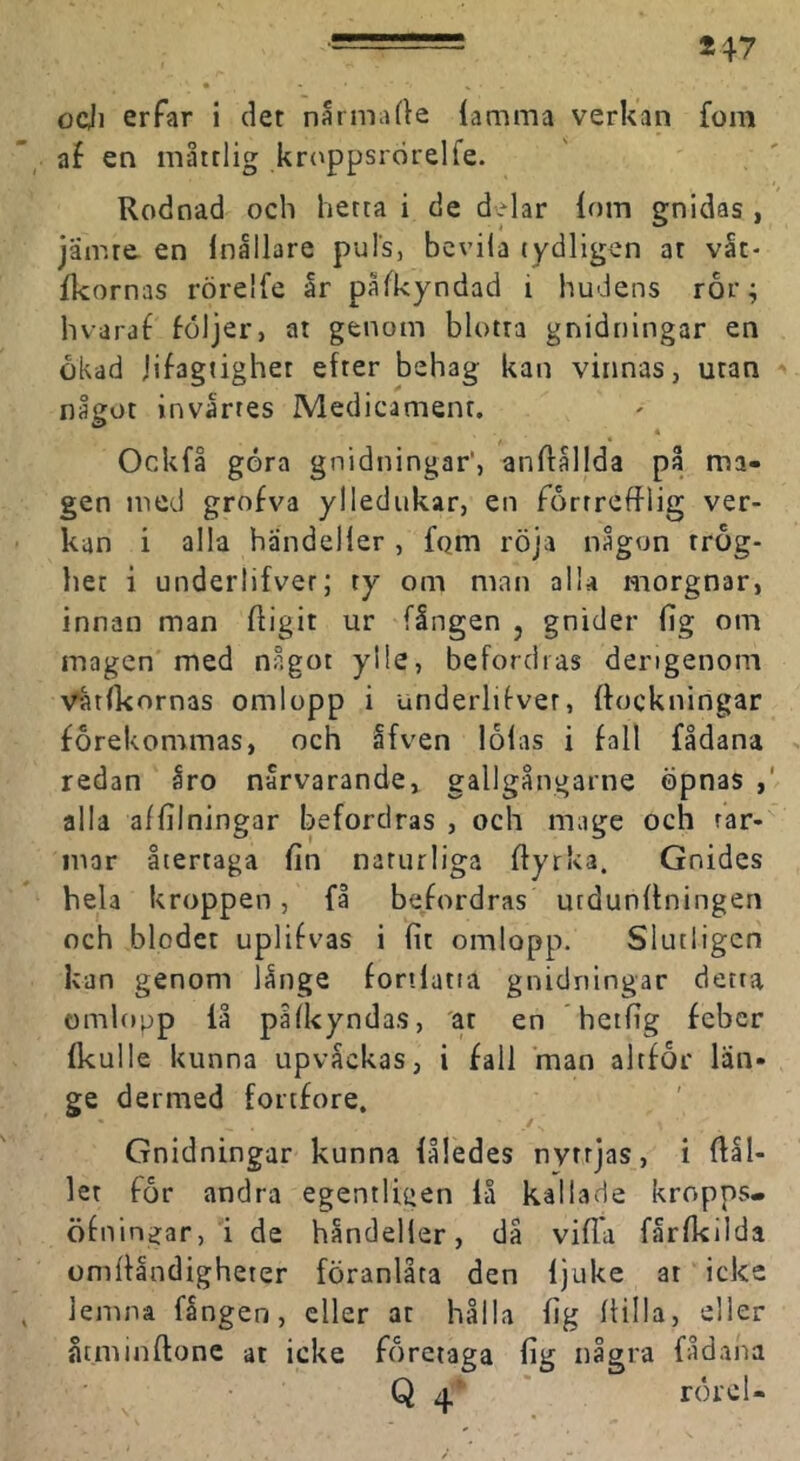 ocji erfar i det narmade {amma verkan fom af en måttlig krt^ppsrörelfe. Rodnad och hetta i de d>lar iom gnidas , jämte, en inållare puls, bcviia tydligen at våt- fkornas rörelfe år påfkyndad i hudens ror; hvaraf följer, at genom blotta gnidningar en ökad jifagtighet efter behag kan vinnas, utan något invårtes Medicament. Ockfå göra gnidningar', anflållda på ma- gen med grofva yllediikar, en förtrefflig ver- kan i alla händelier , fqm röja någon trög- het i underlifver; ty om man alla morgnar, innan man ftigit ur fången , gnider fig om magen med något ylle, befordras dengenom Vatfkornas omlopp i underlifver, ftockningar förekommas, och åfven löfas i fall fådana redan åro nårvarande, gallgångarne öpnas , alla affilningar befordras , och mage och tar- mar återtaga fin naturliga flyrka. Gnides hela kroppen, få be/ordras utdunffningen och blodet uplifvas i fit omlopp. Slutligen kan genom långe foriiatia gnidningar detta omlopp iå påiUyndas, 'at en hetfig feber fkulle kunna upvåckas, i fall man altför län- ge dermed fortfore, Gnidningar kunna fåledes nyttjas, i flål- let för andra egentligen få kallade kropps, öfningar, i de håndeller, då vifl*a fårfkilda omfllndigheter föranlåta den fjuke at icke lemna fången, eller at hålla fig Ifilla, eller åtminftone at icke företaga fig några fådana Q ' rörel-