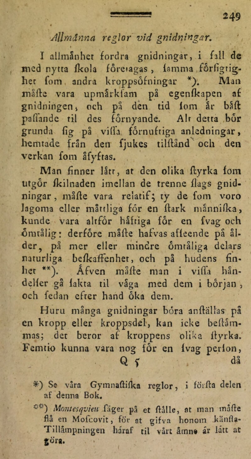 'Allmänna reglor vid gnidningar, I I allmSnher fordra gnidnlngar, i fall de med nytta fkola foreragas , lamnia forfigtig- het fom, andra kroppsofningar Man måfta vara upmSrklam på egenlkapen af gnidningenj och på den tid lom är båft pallande til des förnyande. Air detta ,bör grunda lig på vilh förnuftiga anledningar, hemtade från den fjukes tilflånd^ och den verkan fom åfyftas, , Man finner litr, at den olika Ilyrka lom utgör Ikilnaden imelian de trenne Ilags gnid- ningar, måfle vara relatif; ty de fom voro lagoma eller måttliga för en Itark männifka, kunde vara altfor häftiga for en fvag och ömtålig: derföre måfle halvas affeende på ål- der, på mer eller mindre omtåliga delars naturliga befkafFenhet, och på hudens fin- het **). Åfven måfle man i vifia hän- deller gå fakta til våga med dem i början , och fedan efter hand öka dem. Huru många gnidningar böra anflallas på en kropp eller kroppsdel, kan icke beltäm- mas; det beror af kroppens olika Ilyrka. Femtio kunna vara nog för en Ivag perlon, Q f * då *) Se våra Gymnaftifka reglor, 1 föifta delen af denna Bok. Montesqvien XÅgex på et flålle, at man måfie flå en Mofeovit, för at gifva honom känfla- Tillämpningen haraf til vårt ämn» år lått at göra. (