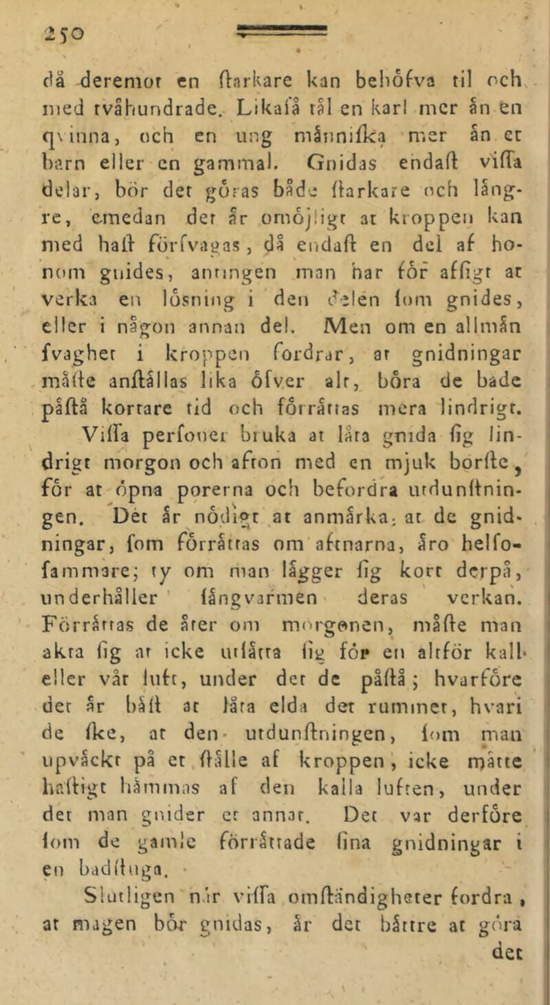 då deremor en flarkare kan beiiofva til och, med tvåhundrade. Likaia tål en karl mer ån en q\inna, och en ung måiinifka mer ån et barn eller en gamma). Gnidas endaft vifTa delar, bör det goras både flarkare och läng- re, emedan det år omöjligt at kroppen kan med hall förfvagas , då endaft en del af ho- nom guides, antingen man har for affigt at verka en lösning i den delen lom gnides, eller i någ-on annan del. Men om en allmån n fvaghet i kroppen fordrar, ar gnidningar måfle anflållas lika ofver alt, bora de bade påftä kortare rid och förråttas mera lindrigt. Vilfa perfoner bruka at lata gnida lig lin- drigt morgon och afton med en mjuk borllc, för at öpna porerna och befordra urdunlfnin- gen. Dét år nödigt at anmårka, at de gnid- ningar, fom förråttas om aftnarna, åro helfo- fammare; ty om man lågger fig kort derpå, underhåller långvarmen deras verkan. Förrårras de årer om morgonen, måfte man akta fig nr icke utlåtra lig föp en altför kall* eller vår luft, under der de påftå ; hvarforc der år båft at låra elda det rummet, hvari de Ike, ar den- utdunffningen, lom man iipvåckr på et Oålle af kroppen , icke rnåtte haffigt hämmas af den kalla luften, under det man gnider er annat. Det var derföre lom de gamle förrättade lina gnidningar i en badfhiga. • Slutligen n.ir vilfa omffandigheter fordra , at magen bar gnidas, år det båttre at göra det