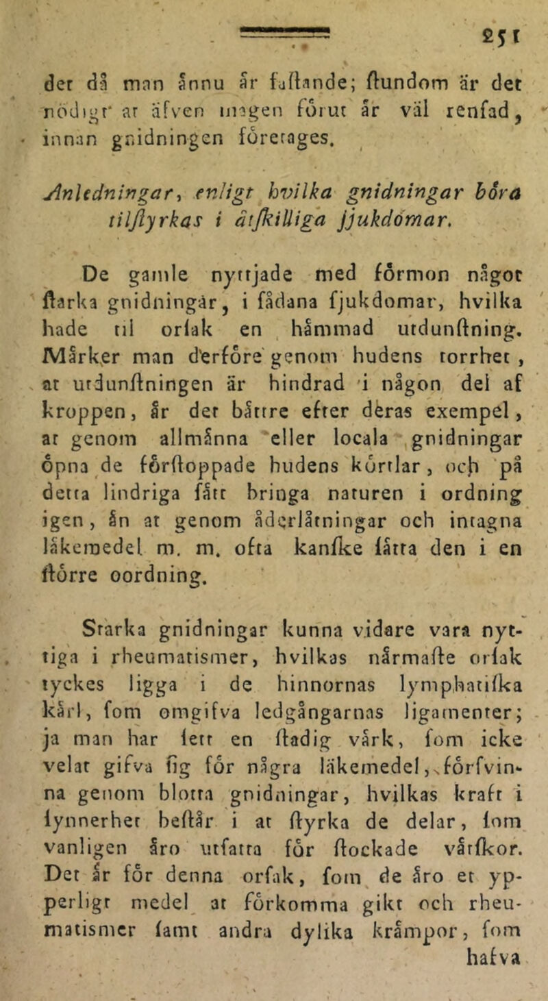der då man 5nnu är luftande; ftundom är det rödigr* ar afven ungen forur är väl renfad, innan gnidningen företages. Anledningar., enligt hvilka gnidningar bora tiljlyrkas i dtjkilliga jjukdömar. De gamle nyttjade med formon något ftarka gnidningar, i fådana fjukdomar, hvilka hade til orfak en hämmad utdunftning. Märk,er man d'erf6re genom hudens torrhet , at urdunftningen är hindrad 'i någon dei af kroppen, är der bättre efter déras exempel, ar genom allmänna eller locala ,gnidningar opna de förftoppade hudens körtlar, och detta lindriga fått hringa naturen i ordning igen, ån at genom åderlåtningar och intagna läkemedel m. m. ofta kanfke lätta den i en Itorre oordning. Starka gnidningar kunna vidare vara nyt- tiga i rheumatismer, hvilkas nårmafte orlak tyckes ligga i de hinnornas lymphatifka kärl, fom omgifva ledgångarnas ligatnenter; ja man har lett en ftadig värk, fom icke velat gifva fig for några läkemedel j^foiTvin- na genom blotta gnidningar, hvilkas kraft i lynnerher heflår i at ffyrka de delar, lom vanligen åro utfatra for flockade vätfkor. Der är for denna orfak, fom. de åro er yp- perligt medel at förkomma gikt och rheu- matismer fami andra dylika krämpor, fom hafva