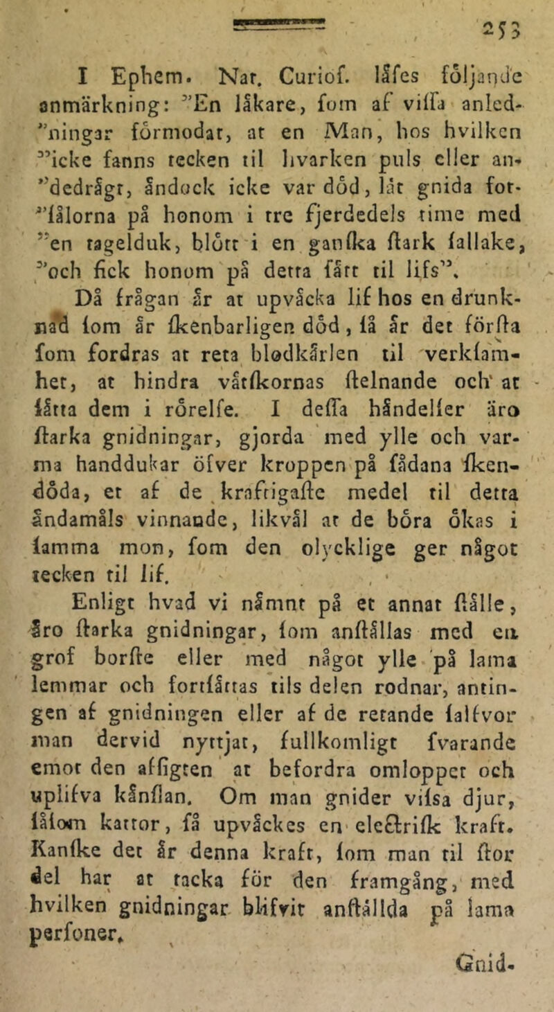I Ephcm. Nar. Curiof. I5fes följande anmärkning: ’'En lakare, fom af vilfa anled- ''ningar formodar, ar en Man, hos hvilkcn ^’icke fanns tecken til livarken puls eller an- ”dedrigr, åndock icke var dod, lät gnida fot- ^'lålorna på honom i tre fjerdedels time med *'en ragelduk, blött i en ganika flark fallake, ^'och fick honom på detta fått til lifs’*. Då frågan år at upvacka lif hos en drunk- na*d lom år fkenbarligen död, iå år det förffa fom fordras at reta blodkärlen til verklam- het, at hindra våtfkornas Itelnande och‘ at - låtta dem i rörelfe. I defla hindeller äro ftarka gnidningar, gjorda med ylle och var- ma handdukar öfver kroppen på fådana fken- doda, et af de ^ krafrigaffe medel til detta åndamåls vinnande, likvål at de bora ökas i lamma mon, fom den olycklige ger något tecken til lif. Enligt hvad vi nåmnt på et annat flålle, Sro ftarka gnidningar, lom anftållas med eii grof borfte eller med något ylle på lama lemmar och fortlåtras lils delen rodnar, antin- gen af gnidningen eller af de retande lalfvoi* man dervid nyttjat, fullkomligt fvarandc emot den affigten at befordra omloppet och wplifva kånflan. Om man gnider vilsa djur, lålom kattor, få upvåckcs en cletlrifk kraft. Kanlke det Ir denna kraft, lom man til flor del har at racka för den framgång, med hvilken gnidningar blifrir anftällda på lama perfoner. Gnid-