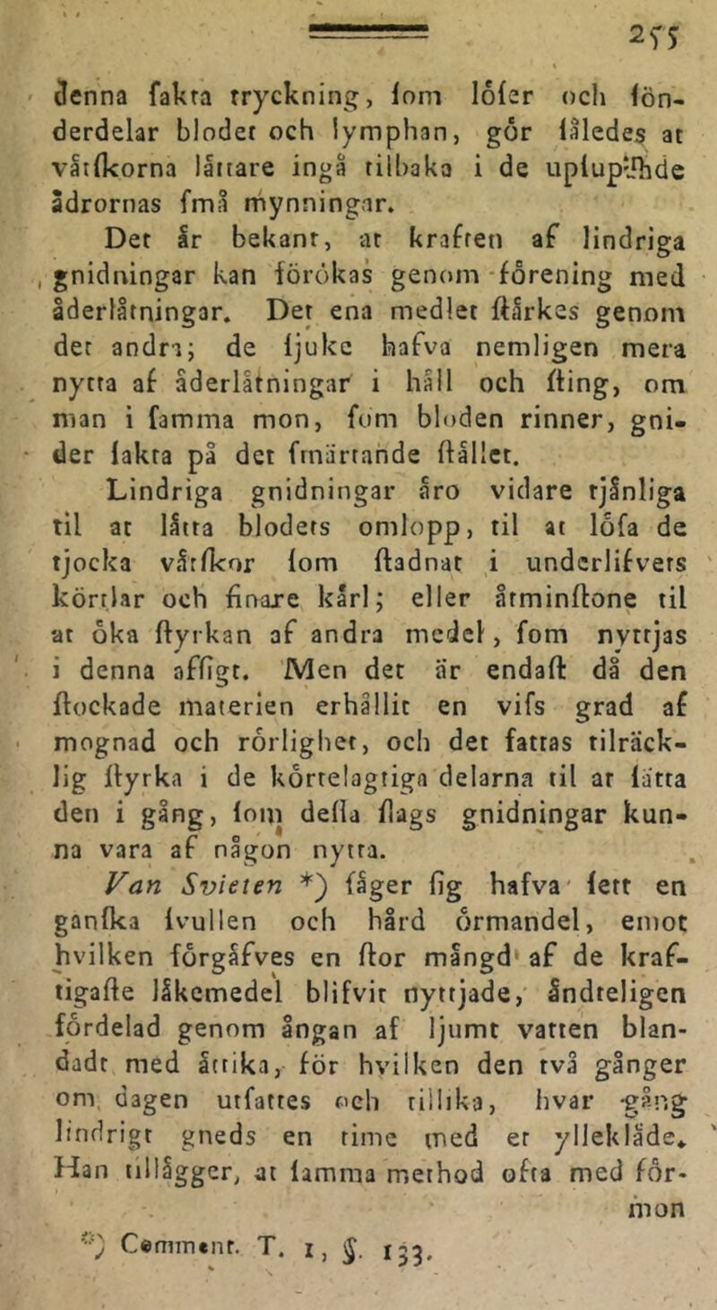 ilenna fakra tryckning, lom loler och lön- derdelar blodet och lymphan, gor laledes at våtlkorna låitare ingå tilbaka i de upiupyhde Sdrornas fmå mynningar. Det år bekant, ar kraften af lindriga , gnidningar kan förökas genom -förening med åderlåtningar. Der ena medlet ftårkes genom det andn; de Ijukc hafva nemligen mera nytta af åderlåtningar i håll och fting, om man i famma mon, fum bloden rinner, gni- der lakra på det frnärtande ftålict. Lindriga gnidningar åro vidare tjånliga til at låtra blodets omlopp, til at lofa de tjocka våtfkor lom ftadnat i undcrlifvers körtlar och finare karl; eller årminftone til at oka Ifyrkan af andra medel, fom nyttjas i denna affigt. Men det ar endaft då den flockade materien erhållit en vifs grad af mognad och rörlighet, och det fatras tilräck- lig Ityrka i de körtelagtiga delarna til ar låtta den i gång, lom della flags gnidningar kun- na vara af någon nytra. Van Svieien *) fager fig hafva' lett en ganfka Ivullen och hård örmandel, emot hvilken förgåfves en flor mångd* af de kraf- tigalle låkcmedel blifvir nyttjade, åndteligen fördelad genom ångan af ljumt vatten blan- dadt med åttika, för hvilken den två gånger om, dagen urfattes oeh tillika, hvar -gång lindrigt gneds en timc med er ylleklade» Han tillåggcr, at lamma method ofta med för- fnon '•=; Cemmenr. T. i, 153.