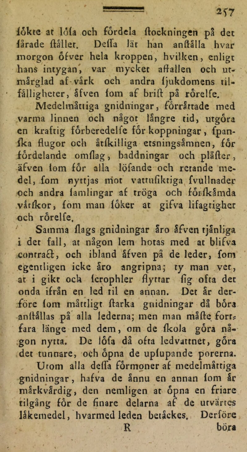 2f7 lokte at lola och fordela ftockningen på det lårade ftåller, Deda lät han anftllla hvar morgon ofver hela kroppen, hvilken, enligt hans intygan', var mycket aftallen och ur- mlrglad af-vark och andra ljukdomens til- fålligheter, Ifven lom af brift på rorelfe. JMedelmltiiga gnidningar, forrårtade med varma linnen och något långre tid, utgöra en kraftig forberedelfe for koppningar, fpan- Ika flugor och åtlkilliga etsningsåmnen, for fordelande omflag, baddningar och plåfter, äfven lom for alla Igfande och retande me- del, -fom nyttjas rriot vatriiliktiga fvullnader och andra lamlingar af tröga och for-lkåmda våtfkor, fom man loker at gifva lifagtighet och rorelfe. ‘ Samma flags gnidningar Sro Sfven tjånliga i det fall, at någon lem hotas med at blifva contrafl, och ibland åfven på de leder, fom egentligen icke åro angripna; ty man vet, at i gikt och Icrophler flyttar lig ofta det onda ifrån en led til en annan. Det år der- före lom måttligt ftarka gnidningar då bora anflållas på alla lederna; men man måfte fort? fara länge med dem, om de Ikola gora nå- .gon nytta. De lofa då ofta ledvattnÉt, gora det tunnare, och opna de uplupande porerna. Urom alla delfa formoner af medelmåttiga gnidningar, hafva de ånnu en annan lom år mårkvårdig, den nemligen at opna en friare tilgång for de finare delarna af de utvartes läkemedel, hvarmed leden beiåckes, Derföre R böra