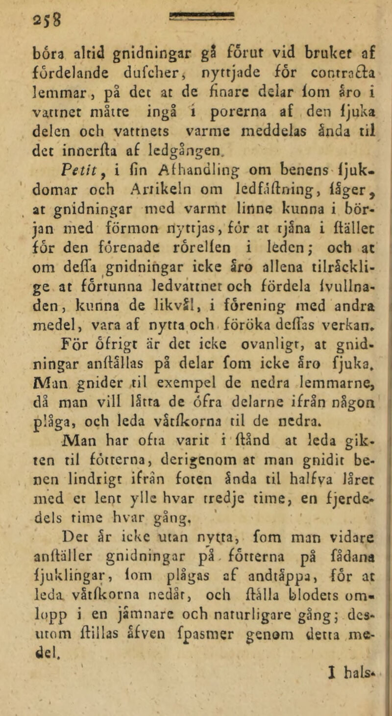 båra alrid gnidningar gS forut vid brukef af furdelande dufdier, nyttjade for contrafla lemmar, på det at de finare delar lom åro i vattnet måtte ingå i porerna af den ljuka delen och vattnets varme meddelas ånda til det innerlla af ledgången. Petit f i fin AHvandling om benens Ijuk- domar och Artikeln om ledfaftning, llger, at gnidningar med varmt linne kunna i bör- jan med förmon nyttjas, for at tjåna i ftällec for den förenade rorellen i leden; och at om deffa gnidningar icke arö allena lilråckli- ge at fortunna ledvåttnet och fördela Ivullna- den, kunna de likvSI, i förening med andra medel, vara af nytta och föröka defias verkan. För ofrigt är det icke ovanligt, at gnid- ningar anltållas på delar fom icke Iro fjuka. Man gnider ,til exempel de nedra lemmarne, då man vill låtta de öfra delarne ifrån någon plåga, och leda våtlkorna til de nedra. Man har ofta varit i ftånd at leda gik- i ten til fotterna, derigenom at man gnidit be- nen lindrigt ifrån foten ånda til halfva låret med ct lent ylle hvar tredje time, en fjerde- dels time hvar gång. Det år icke utan nytra, fom man vidare i anfiäller gnidningar på. fotterna på fådana ljuklihgar, lom plågas af andtåppa, for at , leda våtlkorna nedåt, och ftålla blodets om» I lopp i en jåmnarc och naturligare gång; des- i utom flillas åfven fpasmer genom detta me- i del. ! 1 bals<^