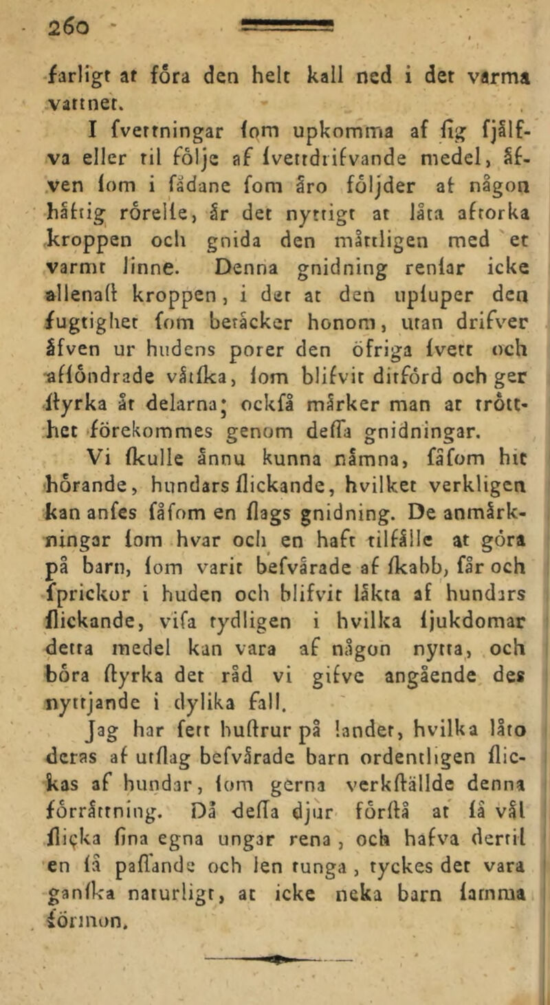 -farligt at fora den helt kall ned i det varma vattnet. I fvettningar fom upkomma af fig fjllf- va eller til foljc af Ivettdiifvande medel, §f- ,ven lom i fadane fom åro följder at nigon håttig rorelle, år det nyttigt at låta attorka kroppen och gnida den mltiligen med'et varmt linne. Denna gnidning renlar icke »llenalt kroppen, i der at den iipluper den fugtighet fom beråcker honom, utan drifver ifven ur hudens porer den öfriga Ivett och -aflondrade våtlka, lom blifvit ditförd och ger Ityrka åt delarna* ockfå mårker man at trött- het »förekommes genom defla gnidningar. Vi Ikulle ånnu kunna nåmna, fåfom hit horande, hundars flickande, hvilket verkligen kan anfes fåfom en flags gnidning. De anmårk- ningar lom hvar och en haft tiltålle at göra på barn, lom varit befvarade af fkabb, får och fprickor i huden och blifvit låkta af hundars flickande, vifa tydligen i hvilka Ijukdomar detta medel kan vara af någon nytta, och hora ftyrka det rid vi gifve angående des nyttjande i dylika fall. Jag har fett huftrur på landet, hvilka låto deras af utflag befvårade barn ordentligen flic- kas af hundar, lom gerna vcrkflällde denna forråtrning. Då defla djur forflå at la vål flitjka fina egna ungar rena , och hafva dertil en lå pallande och len runga , tyckes det vara ganilca naturligt, at icke neka barn larnma fÖrinon.