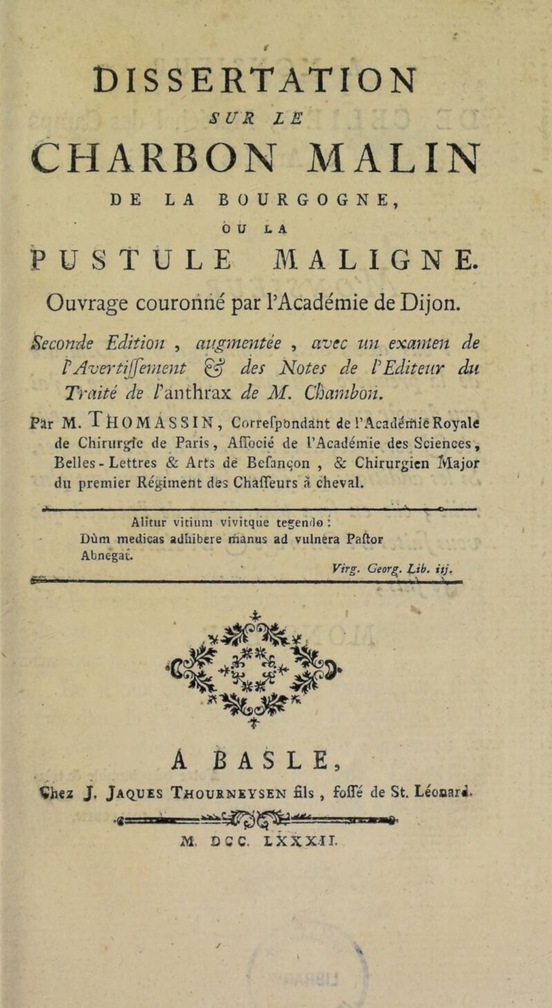 DISSERTATION SUR LE CHARBON MALIN DE LA BOURGOGNE, OU U PUSTULE MALIGNE. Ouvrage couronné par l’Académie de Dijon. Seconde Edition , augmentée , avec un examen de rAverti]'fernent & des Notes de VEditeur du Traité de /'anthrax de M. Chambon. Par M. rROMASSIN, Correfpbndânt de l’Acadérilië Royale de Chirurgie de Paris, Affocié de l’Académie des Sciences, Belles - Lettres & Arts dé Befant;on , & Chirurgien Major du premier Régiment des Chaïïeurs à cheval. ■*' . — ■ , ■ — ■ , O Alitur vitiuni vivitque tegendo : Dùm medicas adhibere maniis ad vulnèra Paftor Abnegat. Virg. Ceorg. Lib. ttj. Cr.n - ■ . . I !► 14»* 4# jMs té** T A BASLE, Çhez J. Jaques Thourneysen fils, folié de St. Léonard-