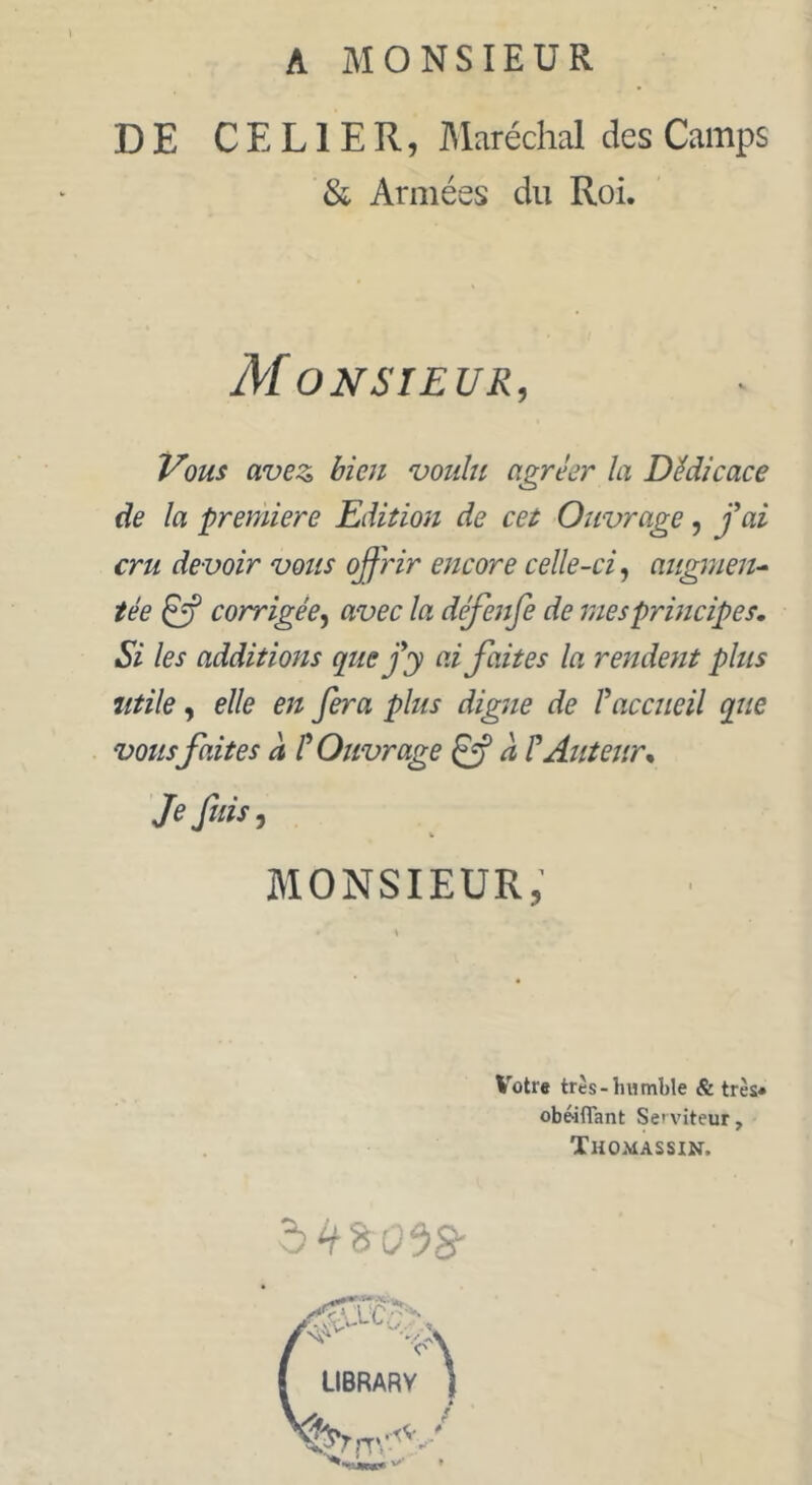 A MONSIEUR DE CEL1ER, Maréchal des Camps & Armées du Roi. Monsieur, Vous avez, bien voulu agréer la Dédicace de la première Edition de cet Ouvrage, fai cru devoir vous offrir encore celle-ci, augmen- tée éjf corrigée, avec la deffenfe de mes principes. Si les additions que fy ai faites la rendent plus utile, elle en fera plus digue de Faccueil que vousfaites à ? Ouvrage a F Auteur. Je fins, V MONSIEUR, Votre très-humble & très» obéiflant Serviteur, Thomassin. à H % 058-