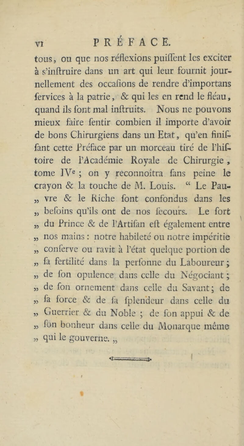 tous, ou que nos réflexions puiflent les exciter à s’inftruire dans un art qui leur fournit jour- nellement des occallons de rendre d’importans fervices à la patrie, & qui les en rend le fléau, quand ils font mal inftruits. Nous ne pouvons mieux faire fentir combien il importe d’avoir de bons Chirurgiens dans un Etat, qu’en finif- fant cette Préface par un morceau tiré de l’hif- toire de l’Académie Royale de Chirurgie , tome IVe ; on y réconnoitra fans peine le crayon & la touche de M. Louis. “ Le Pau- „ vre & le Riche font confondus dans les „ befoins qu’ils ont de nos fccours. Le fort „ du Prince & de l’Artifan elt également entre „ nos mains : notre habileté ou notre impéritie „ conferve ou ravit à l’état quelque portion de „ fa fertilité dans la perfonne du Laboureur ; „ de fon opulence dans celle du Négociant ; ,3 de fon ornement dans celle du Savant; de ,3 fa force & de fa fplendcur dans celle du „ Guerrier & du Noble ; de fon appui & de « fon bonheur dans celle du Monarque même „ qui le gouverne. 55