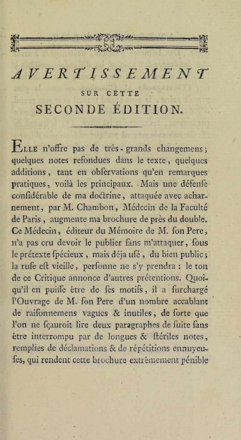 AVERTISSEMENT SUR CETTE SECONDE EDITION. Elle n’offre pas de très-grands changemens; quelques notes refondues dans le texte, quelques additions , tant en obfervations qu’en remarques pratiques, voilà les principaux. Mais une défenfe confidérable de ma dodlrine, attaquée avec achar- nement , par M. Chambon, Médecin de la Faculté de Paris , augmente ma brochure de près du double. Ce Médecin, éditeur du Mémoire de M. fon Pere, n’a pas cru devoir le publier fans m’attaquer, fous le prétexte fpécieux , mais déjà ufé , du bien public ; la rufe eft vieille, perfonne ne s’y prendra : le ton de ce Critique annonce d’autres prétentions. Quoi- qu’il en puilfe être de fes motifs, il a furchargé l’Ouvrage de M. fon Pere d’un nombre accablant de raifonnemens vagues & inutiles, de forte que l’on 11e fqauroit lire deux paragraphes de fuite fans être interrompu par de longues & ftériles notes, remplies de déclamations & de répétitions ennuyeu- fes, qui rendent cette brochure extrêmement pénible