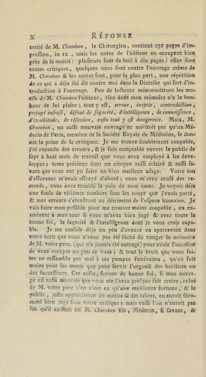 traité de M. Chambon , le Chirurgien, contient 230 pages d’im- preffion, in 12. , mais les notes de l’éditeur en occupent bien près de la moitié : plufieurs font de huit à dix pages : elles font toutes critiques, quelques unes font contre l’ouvrage même de M. Chambon & les autres font, pour la plus part, une répétition de ce qui a déjà été dit contre moi dans la Diatribe qui fert d’in- troduétion à l’ouvrage. Peu de lefteurs méconnoitront les mo- tifs deM. Chambon l’éditeur, rien dans mon mémoire n’a le bon- heur de lui plaire ; tout y eft, erreur, ineptie, contradiction , préjugé infenfé, défaut de fugacité, d'intelligence , de connoijfance , d'exactitude, de réf'exion, enfin tout y cft dangereux. Mais, M. Chambon , un auffi mauvais ouvrage ne méntoit pas qu’un Mé- decin de Paris, membre de la Société Royale de Médecine, fe don- nât la peine de le critiquer. Je me trouve doublement coupable, j’ai répandu des erreurs, &je fuis comptable envers le public de fept à huit mois de travail que vous avez employé à les déve- lopper j tems précieux dont un citoyen auffi éclairé & auffi fa- vant que vous eut pu faire un bien meilleur ufage. Votre ton d’affurance m’avoit effrayé d’abord ; vous m’avez caufé des re- mords , vous avez troublé la paix de mon cœur. Je voyois déjà une foule de victimes tombées fous les coups que j’avois porté, & mes erreurs s’etendrent au détriment de l’efpece humaine. Je rais faire mon poffible pour me trouver moins coupable , en ex- aminant à mon tour fi vous m’avez bien jugé & avec toute la bonne foi, la fagacité & l'intelligence dont je vous crois capa- ble. Je me confoîe déjà un peu d’avance en apercevant dans votre écrit que vous n’avez pas été fâché de vanger la mémoire de M. votre pere, (qui n’a jamais été outragé) pour avoir l’occafion de vous occuper un peu de vous ; & tout le bruit que vous fai- tes ne reffemblc pas mal à ces pompes funéraires , qu’on fait moins pour les morts que pour fervir l’orgueil des heritiers ou des fucceffcurs. Car enfin, fuyons de bonne foi, fi mon ouvra- ge clt auffi mauvais que vous me l’avez prefque fait croire , celui de M. votre pere n’en n’eut eu qu’une meilleure fortune ,' & le public , jufte appréciateur du mérite & des talens, ennuroit fûre- ment bien jugé fins votre critique; mais auffi l’on n’auroit pas -‘qû qu’il exifteit un M. Chambon fils , Médecin, fi favaut, &