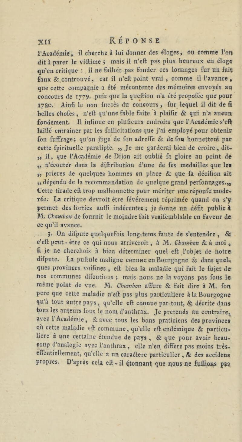 l'Académie, il cherche à lui donner des éloges, ou comme l’on dit à parer le viftime ; mais il n’eft pas plus heureux en éloge qu’en critique : il ne faîloit pas fonder ces louanges fur un fait faux & controuvé, car il n’eft point vrai , comme il l’avance » que cette compagnie a été mécontente des mémoires envoyés au concours de 1779. puis que la queftion 11’a été propofée que pour X78o. Ainfi le non fuccès du concours, fur lequel il dit de fi belles chofes, n’eft qu’une fable faite à plaifir & qui 11’a aucun fondement. Il infinue en plufieurs endroits que l’Académie s’eft laide entraîner par les follicitations que j’ai employé pour obtenir fon fuffrage; qu’on juge de fon adrefTe & de fon honnetteté par cette fpiritiielle paralipfe. „ Je me garderai bien de croire, dit- „ il, que l’Académie de Dijon ait oublié fa gloire au point de », n’écouter dans la diftribution d’une de fes médaillés que les „ prières de quelques hommes en place & que fa déeifion ait „ dépendu de la recommandation de quelque grand perfonpages.,, Cette tirade eft trop malhonnette pour mériter une réponfe modé- rée.- La critique devroit être févérement réprimée quand on s’y permet des forties audl indécentes 5 je donne un défit public à M. Chambon de fournir le moindre fait vraifeniblable en faveur de ce qu’il avance. 5. On difpute quelquefois long-tems faute de s’entendre , & c’eft peut - être ce qui nous arriveroit, à M. Chambon & à moi, fi je ne cherchois à bien déterminer quel eft l’objet de notre diipute. La puftule maligne connue en Bourgogne & dans quel- ques provinces voifines , eft bien la maladie qui fait le fujet de nos communes difeutions ; mais nous ne la voyons pas fous le même point de vue. M. Chambon allure & fait dire à M. fon pere que cette maladie n’eft pas plus particulière à la Bourgogne qu’à tout autre pays, qu’elle eft connue par-tout, & décrite dans tous les auteurs fous le nom d’anthrax. Je prétends au contraires avec l’Académie, & avec tous les bons praticiens des provinces où cette maladie tft commune, qu’elle eft endémique & particu- lière a une certaine étendue de pays , & que pour avoir beau- coup d analogie avec l’anthrax, elle n’en différé pas moins très- effentiellement, qu’elle a un caraftere particulier , <& des accidens propres. D’après cela eft - il çtonnant que nous ne fuflioHs pjs