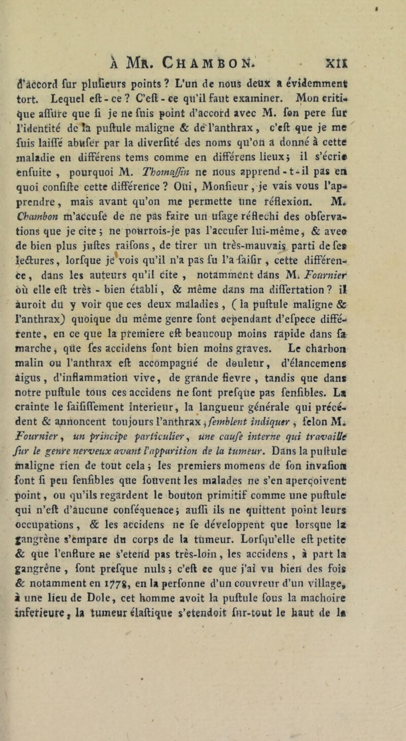 ^âccord fur plufieurs points ? L'un de nous deux a évidemment tort. Lequel eft - ce ? C’ell - ce qu’il faut examiner. Mon criti- que affitre que fi je ne fuis point d’accord avec M. fon pere fur l’identité delà pullule maligne & dé l’anthrax, c’eft que je me fuis lailfé abufér par la diverfité des noms qu’on a donné à cette maladie en différens tems comme en différens lieux} il s’écrie enfuite , pourquoi M. ThomaJJhi ne nous apprend -1-il pas en quoi confifte cette différence ? Oui, Monfieur , je vais vous l’ap- prendre , mais avant qu’on me permette une réflexion. M. Chambon m’accufé de ne pas faire un ufage réfléchi des obferva- tions que je cite; ne pourrois-je pas l’accufer lui-même, & aveet de bien plus juftes raifons, de tirer un très-mauvais parti de fes ledlures, lorfque je*vois qu’il n’a pas fu l’afaifir , cette différen- ce , dans les auteurs qu’il cite , notamment dans M. Fournier où elle eft très - bien établi, & même dans ma differtation ? il àuroit du y voir que ces deux maladies, ( la pullule maligne & l’anthrax) quoique du même genre font cependant d’efpece diffé- rente , en ce que la première eft beaucoup moins rapide dans fa marche, que fes accidens font bien moins graves. Le charbon malin ou l’anthrax eft accompagné de douleur, d’élancemens âigus, d’inflammation vive, de grande fievre , tandis que dans notre pullule tous ces accidens ne font prefqûe pas fenfibles. La crainte le faififfement intérieur, la langueur générale qui précé- dent & annoncent toujours l’anthrax ^femblent indiquer , félon M. Fournier, un principe particulier, une caufe interne qui travaille fur le genre nerveux avant l'apparition de la tumeur. Dans la pullule maligne rien de tout cela} les premiers momens de fon invafiott font fi peu fenfibles que fouvent les malades ne s’en aperçoivent point, ou qu’ils regardent le bouton primitif comme une pullule qui n’eft d’âucune conféqueftce} aulfi ils ne quittent point leurs occupations, & les accidens ne fe développent que lorsque 1* gangrène s’empare du corps de la tumeur. Lorfqu’elle eft petite & que l’enflure ne s’étend pas très-loin, les accidens , à part la gangrène , font prefque nuis} c’eft ce que j’ai vu bien des fois & notamment en 1778, en U perfonne d’un couvreur d’un village, à une lieu de Dole, cet homme avoit la pullule fous la mâchoire inferieure, la tumeur élaftique s’etendoit fur-tout le haut de 1*