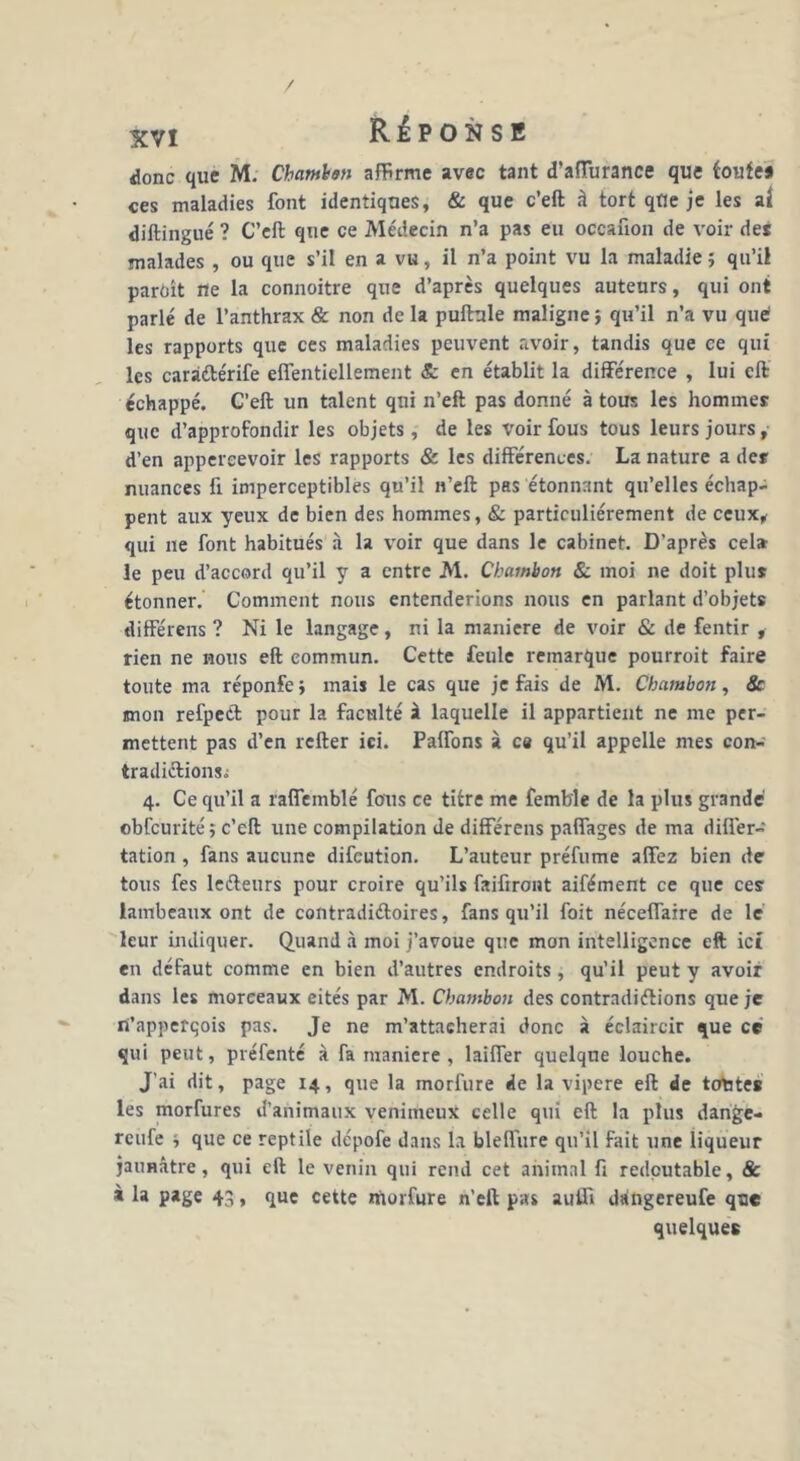 donc que M. Cbamhan affirme avec tant d’aiïurance que toute* ces maladies font identiques, & que c’eft à tort que je les ai diftingué ? C’eft que ce Médecin n’a pas eu occanon de voir des malades , ou que s’il en a vu, il n’a point vu la maladie ; qu’il parôît ne la connoitre que d’après quelques auteurs, qui ont parlé de l’anthrax & non de la pullule maligne ; qu’il n’a vu que les rapports que ces maladies peuvent avoir, tandis que ce qui les caràétérife eflentiellement & en établit la différence , lui eft échappé. C’eft un talent qui n’eft pas donné à tous les hommes que d’approfondir les objets, de les voir fous tous leurs jours, d’en appereevoir les rapports & les différences. La nature a des nuances fi imperceptibles qu’il n’eft pas étonnant qu’elles échap- pent aux yeux de bien des hommes, & particuliérement de ceux, qui ne font habitués à la voir que dans le cabinet. D’après cel* le peu d’accord qu’il y a entre M. Chamhon & moi ne doit plus étonner. Comment nous entenderions nous en parlant d’objets différens ? Ni le langage, ni la maniéré de voir & de fentir , rien ne nous eft commun. Cette feule remarque pourroit faire toute ma réponfe* mais le cas que je fais de M. Chambon, & mon refpeét pour la faculté à laquelle il appartient ne me per- mettent pas d’en relier ici. Paffons à c« qu’il appelle mes con- tradiélionsi 4. Ce qu’il a raffemblé fous ce titre me femb'le de 1a plus grande obfcurité ; c’eft une compilation de différens paffages de ma differ- tation , fans aucune difeution. L’auteur préfume affez bien de tous fes ledeurs pour croire qu’ils faifiroiit aifément ce que ces lambeaux ont de contradiéloires, fans qu’il foit néceflaire de le leur indiquer. Quand à moi j’avoue que mon intelligence eft ici en défaut comme en bien d’autres endroits , qu’il peut y avoir dans les morceaux eités par M. Chambon des contrndiélions que je ni’apperqois pas. Je ne m’attacherai donc à éclaircir que ce qui peut, préfenté à fa maniéré , laiffer quelque louche. J’ai dit, page 14, que la morfure de la vipere eft de totates les morfures d’animaux venimeux celle qui eft la plus dange- reufe j que ce reptile dépofe dans la bleflure qu’il fait une liqueur jaunâtre, qui eft le venin qui rend cet animal fi redoutable, & i la page 43, que cette morfure n’ell pas auffi dangereufe que quelques