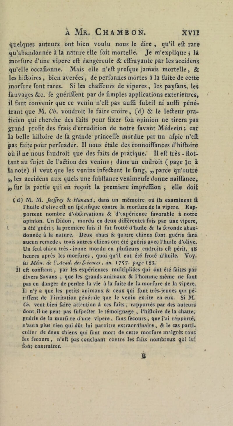 quelques auteurs ont bien voulu nous le dire , qu'il eft rare qu’abandonnée à la nature elle foit mortelle. Je m’explique ; la morfure d’une vipere eft dangèreufe & effrayante par les accidens qu’elle occafionne. Mais elle n’eft prefque jamais mortelle, & les hiftoires, bien avérées, de perfonnes mortes à la fuite de cette morfure font rares. Si les chaffeurs de viperes, les payfans, les fauvages &c. fe guériffent par de fimples applications extérieures, il faut convenir que ce venin n’eft pas auffi fubtil ni auiîi péné- trant que M. Ch. voudroit le faire croire, (d) & le lefteur pra- ticien qui cherche des faits pour fixer fon opinion ne tirera pas grand profit des frais d’errudition de notre favant Médecin; car la belle hiftoire de fa grande princeffe mordue par un afpic n’dl pas faite pour perfuader. 11 nous étale des connoiffances d’hiftoirc où il ne nous faudroit que des faits de pratique. Il eft très - flot- tant au fujet de l’aélion des venins ; dans un endroit ( page 30 à la note) il veut que les venins infeftent le fang, „ parce qu’outre „ les accidens aux quels une fubftance venimeufe donne naiffance, „ fur la partie qui en reçoit la première impreflion , elle doit (d) M. M. Jeoffroy Sc Hunaud, dans un mémoire où ils examinent fi l’huile d’olive eft un fpécifique contre la morfure de la vipere. Rap- portent nombre d’obfervations & d’expérience favorable à notre opinion. Un Didon , mordu en deux différentes fois par une vipere, f. a été guéri ; la première fois il fut frotté d’huile & la feronde aban- donnée à la nature. Deux chats & quatre chiens font guéris fans aucun remede ; trois autres chiens ont été guéris avec l’huile d’olive. Un feul chien très-jeune mordu en plufieurs endroits eft périt, 48 heures après les morlures , quoi qu’il eut été froté d’huile. Voy. les Métn. de L'^Acad. des Sciences , an. 17S 7- page 183. Il eft confiant, par les expériences multipliées qui ont été faites par divers Savans , que les grands animaux & l’homme même ne font pas en danger de perdre la vie à la fuite de la morfure de la Vipere. Il n’y a que les petits animaux & ceux qùi font très-jeunes qut pé- riffent de l’irritation générale que le venin excite en eux. Si M. Ch. veut bien faire attention à ces faits, rapportés par des auteurs dont il ne peut pas fufpe&er le témoignage , l’hiftoire de la chatte, guérie de la morft.re d’une vipere, fans fecours , que j’ai rapporté, ft’aura plus rien qui dût lui paroître extraordinaire , & le cas parti- culier de deux chiens qui font mort de cette morfure malgrès tous les fecours, n’eft pas concluant contre les faits nombreux qui lui font contraires. B