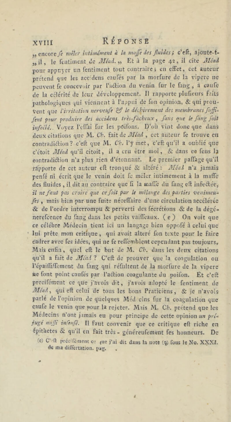 j) encoreyê mêler intimement u la ntujfe des Jluidcs } c eft, ajoute-t- „ il, le l'intiment Je Méad. „ Et à la page 42, il cite Méad pour appuyer un fentiment tout contraire; en effet, cet auteur prétend que les accdens caufés par la morfure de la vipere ne peuvent fe concevoir par l’action du venin fur le fang , a eaufe de la célérité de leur développement. Il rapporte plufieurs feits pathologiques qui viennent à l’appui de fon opinion, & qui prou- vent que l'irritation nerveufe & le déchirement des membrunes fuffi- ftnt pour produire des accidens très-fâcheux, funs que le fin g foit infecté.. Voyez l’clfai fur les pdifons. D’où vint donc que dans deux citations que M. Ch. fait de Méad , cet auteur lé trouve en contradiéliuii? c’eft que M. Ch. l’y met, c’eft qu’il a oublié que c’étoit Méad qu’il citoit, il a cru être moi, & dans ce fens la eontradittion n’a plus rien d’étonnant. Le premier paiïage qu’il rapporte de cet auteur eft tronqué & altéré : Méad n’a jamais penfé ni écrit que le venin doit fe mêler intimement à la maffe des fluides, il dit au contraire que li la malfe du fang eft infe&ée, il ne faut pas croire que ce foit par le mélange des parties venimeu- fes , mais bien par une fuite nécefiaire d’une circulation accélérée & de l’ordre interrompu & perverti des fécrétions &de la dégé- ncrefcence du fang dans les petits vaifleaux. ( e ) On voit que ce célébré Médecin tient ici un langage bien oppofé à celui que lui prête mon critique, qui avoit altéré fon texte pour le faire cadrer avec fes idées, qui 11e fe reflemblent cependant pas toujours» Mais enfln, quel eft le but de M. Ch. dans les deux citations qu’il a fait de Méad ? C’eft de prouver que la coagulation ou répailfilTement du fang qui réfultent de la morfure de la vipere ae font point caufés par l’action coagulante du poifon. Et c’eft precifément ce que j’avois dit, j’avois adopté le fentiment de Méad, qui eft celui de tous les bons Praticiens, & je n’avois parle de l’opinion de quelques Méd cins fur la coagulation que eaufe le venin que pour la rejeter. Mais M. Ch. prétend que les Médecins n’ont jimais eu pour principe de cette opinion a» pré- juge aùjfi inCtnfé. Il faut convenir que ce critique eft riche en épithetes & qu’il en fait très - généreufement fes honneurs. De (e) C’ (t précifément c-.> ,ue j’ai dit dans la note (q) Tous le No. XXXI. de ma differtation. pag.