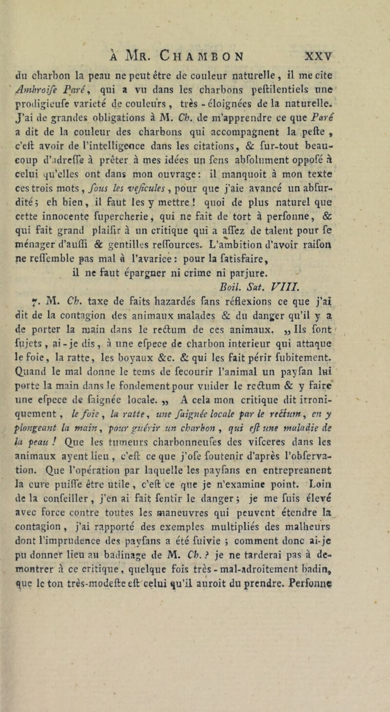 du charbon la peau ne peut être de couleur naturelle, il me cite Ambroife Paré, qui a vu dans les charbons peftilentiels une prodigieufe variété de couleurs, très - éloignées delà naturelle. J’ai de grandes obligations à M. Ch. de m’apprendre ce que Paré a dit de la couleur des charbons qui accompagnent la pelle , c’ell avoir de l’intelligence dans les citations, & fur-tout beau- coup d’adrefle à prêter à mes idées un fens abfolument oppofé n celui qu’elles ont dans mon ouvrage: il manquoit à mon texte ces trois mots, fous les vejîcules , pour que j’aie avancé un abfur- dité; eh bien, il faut les y mettre ! quoi de plus naturel que cette innocente fupercherie, qui ne fait de tort à perfonne, & qui fait grand plaifir à un critique qui a allez de talent pour fe ménager d’aulîi & gentilles relfources. L’ambition d’avoir raifon ne refiemble pas mal à l’avarice: pour la fatisfaire, il ne faut épargner ni crime ni parjure. Bail. Sat. VUI. y. M. Ch. taxe de faits hazardés fans réflexions ce que j’ai dit de la contagion des animaux malades & du danger qu’il y a de porter la main dans le reétum de ces animaux. „ Ils font ' fujets, ai-je dis, à une efpece de charbon intérieur qui attaque le foie, laratte, les boyaux &c. & qui les fait périr fubitement. Quand le mal donne le tems de fecourir l’animal un payfan ltai porte la main dans le fondementpour vuider le reétum & y faire une efpece de faignée locale. „ A cela mon critique dit ironi- quement, le foie , laratte, une faignée locale par le rectum, en y plongeant la main, pour guérir un charbon , qui ejl une maladie de lu peau ! Que les tumeurs charbonneufes des vifeeres dans les animaux ayent lieu , c’eft ce que j’ofe foutenir d’après l’obferva- tion. Que l’opération par laquelle les payfans en entreprennent la cure puifle être utile, c’eft ce que je n’examine point. Loin de la confeiller, j’en ai fait fentir le danger •, je me fuis élevé avec force contre toutes les maneuvres qui peuvent étendre la contagion, j’ai rapporté des exemples multipliés des malheurs dont l’imprudence des payfans a été fuivie ; comment donc ai-je pu donner lieu au badinage de M. Ch. ? je ne tarderai pas à dé- montrer à ce critique, quelque fois très - mal-adroitement badin, que le ton très-modefte eft celui qu’il auroit du prendre. Perfonne