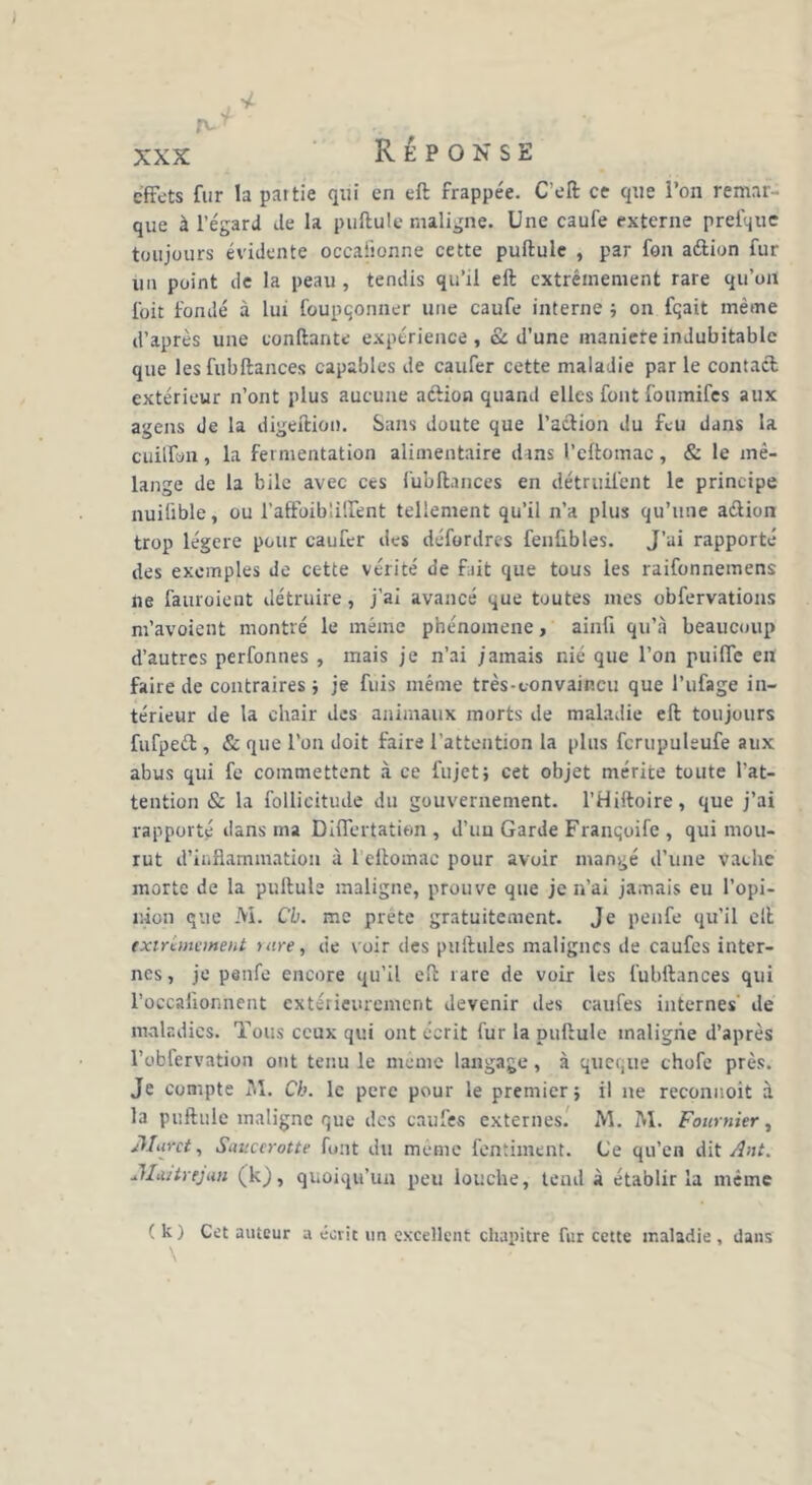 effets fur la partie qui en ell frappée. C’eft ce que l’on remar- que à l’égard de la pullule maligne. Une caufe externe prefque toujours évidente occaiionne cette pullule , par fon aélion fur un point de la peau , tendis qu’il ell extrêmement rare qu’oit {bit fondé à lui foupqonner une caufe interne ; on fqait même d’après une confiante expérience, & d’une maniéré indubitable que les fubllances capables de caufer cette maladie par le contact extérieur n’ont plus aucune aclion quand elles font foiunifes aux agens de la digeftion. Sans doute que l’aclion du feu dans la cuilfun, la fermentation alimentaire dans l’eftomac, & le mé- lange de la bile avec ces fubllances en détruil’ent le principe nuilïble, ou l’aftbiblüfent tellement qu’il n’a plus qu’une action trop légère pour caufer des défordres fenfibles. J’ai rapporté des exemples de cette vérité de fait que tous les raifonnemens ne fauroient détruire, j’ai avancé que toutes mes obfervations m’avoient montré le même phénomène, ainfi qu’à beaucoup d’autres perfonnes , mais je n’ai jamais nié que l’on puilfe en faire de contraires ; je fuis même très-convaincu que l’ufage in- térieur de la chair des animaux morts de maladie ell toujours fufpeét, & que l’on doit faire l’attention la plus fcrupuleufe aux abus qui fe commettent à ce fujet; cet objet mérite toute l’at- tention & la follieitude du gouvernement. l’Hiltoire, que j’ai rapporté dans ma Dilfertatien , d’un Garde Franqoife , qui mou- rut d’inflammation à 1 ellomac pour avoir mangé d’une vache morte de la pullule maligne, prouve que je n’ai jamais eu l’opi- nion que M. Cb. me prête gratuitement. Je penfe qu’il ell extrêmement tare, de voir des pullules malignes de caufes inter- nes, je penfe encore qu’il ell rare de voir les fubllances qui l’occafionnent extérieurement devenir des caufes internes de maladies. Tous ceux qui ont écrit fur la pullule maligne d’après l’obfervation ont tenu le même langage, à queque chofe près. Je compte M. Cb. le perc pour le premier; il ne reconnoit à la pullule maligne que des caufes externes. M. M. Fournier, Muret, Saucerotte font du meme fentiment. (Je qu’en dit Ant. JLutrejun (k), quoiqu’un peu louche, tend à établir la même ( k) Cet auteur a écrit un excellent chapitre fur cette maladie , dans