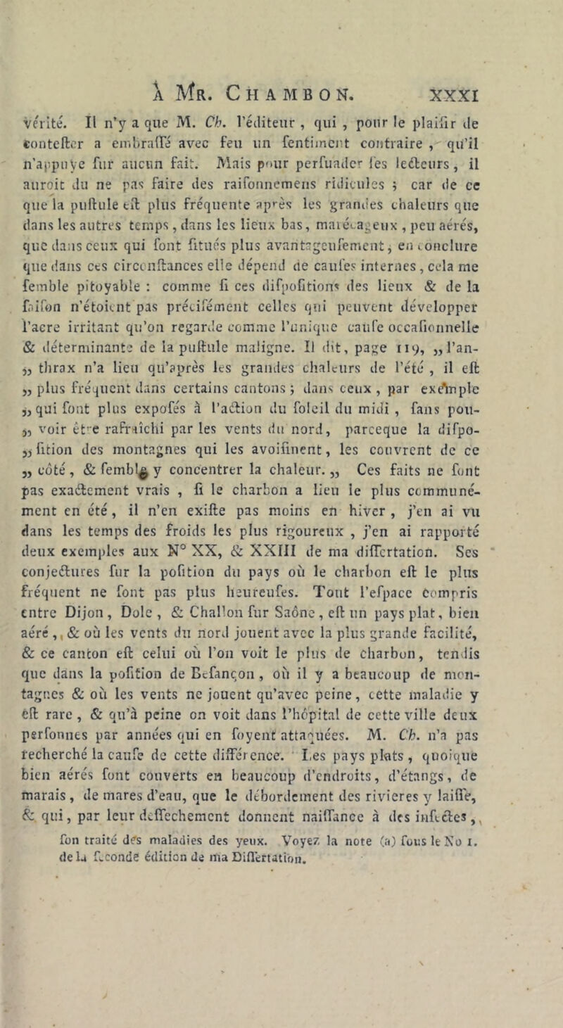 vérité. Il n’y a que M. Ch. l’éditeur, qui , pour le plaifir de conte lier a embrafte avec feu un fentiment contraire , qu’il n'appn Ve fur aucun fait. Mais pour perfuadcr les leétcurs, il auroit du ne pas faire des raifonnemens ridicules ; car de ce que la pullule eft plus fréquente après les grandes chaleurs que dans les autres temps, dans les lieux bas, marécageux , peu aérés, que dans ceux qui font fitués plus âvaritsgeufement, en conclure que dans ces circcnftances elle dépend ne caufes internes, cela me femble pitoyable : comme fi ces difpofitions des lieux & de la faifon n’étoknt pas précifément celles qui peuvent développer l’acre irritant qu’on regarde comme l’unique caufe occafionnelle & déterminante de la pullule maligne. Il dit, page 119, ,,l’an- j, tlirax n’a lieu qu’a près les grandes chaleurs de l’été , il eft ,, plus fréquent dans certains cantons; dans ceux, par exdlnple j, qui font plus expofés à l’aétion du folcil du midi , fans pou- 3, voir ètre rafraîchi par les vents du nord, parceque la difpo- 5) fition des montagnes qui les avoifinent, les couvrent de ce 5, côté, & fembl^ y concentrer la chaleur. „ Ces faits ne font pas exactement vrais , fi le charbon a lieu le plus communé- ment en été, il n’en exifte pas moins en hiver , j’en ai vu dans les temps des froids les plus rigoureux , j’en ai rapporté deux exemples aux N° XX, & XXIII de ma diiïcrtation. Scs conjeétures fur la pofition du pays où le charbon eft le pins fréquent ne font pas plus heureufes. Tout l’efpace Compris entre Dijon, Dole, & Challon fur Saône, eft un pays plat, bien aéré ,, & où les vents du nord jouent avec la plus grande facilité, & ce canton eft celui où l’on voit le plus de charbon, tendis que dans la pofition de Bcfançon , où il y a beaucoup de mon- tagnes & où les vents ne jouent qu’avec peine, cette maladie y êft rare , & qu’à peine on voit dans l’hôpital de cette ville deux perfonues par années qui en foyent attaquées. M. Ch. n’a pas recherché la caufe de cette différence. Les pays plats, quoique bien aérés font couverts en beaucoup d’endroits, d’étangs, de marais, de mares d’eau, que le débordement des rivières y laide, & qui, par leur delfechemcnt donnent naiflance à des infectes ,, fon traité dfs maladies des yeux. Voyez la note (a) fous le No x. delà féconde édition de maBiflertation.